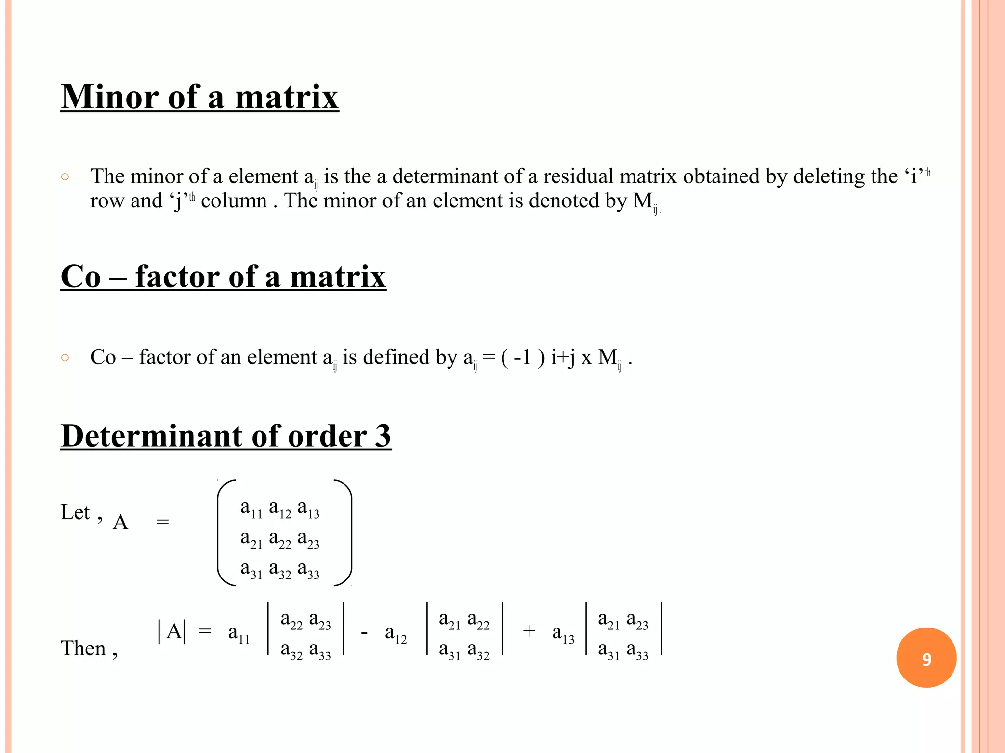 Minor of a matrix
o The minor of a element aij is the a determinant of a residual matrix obtained by deleting the ‘i’th
row and ‘j’th
column . The minor of an element is denoted by Mij.
Co – factor of a matrix
o Co – factor of an element aij is defined by aij = ( -1 ) i+j x Mij .
Determinant of order 3
Let ,
Then ,
a11 a12 a13
a21 a22 a23
a31 a32 a33
A =
a22 a23
a32 a33
a21 a23
a31 a33
a21 a22
a31 a32
A = a11 - a12 + a13
9
 
