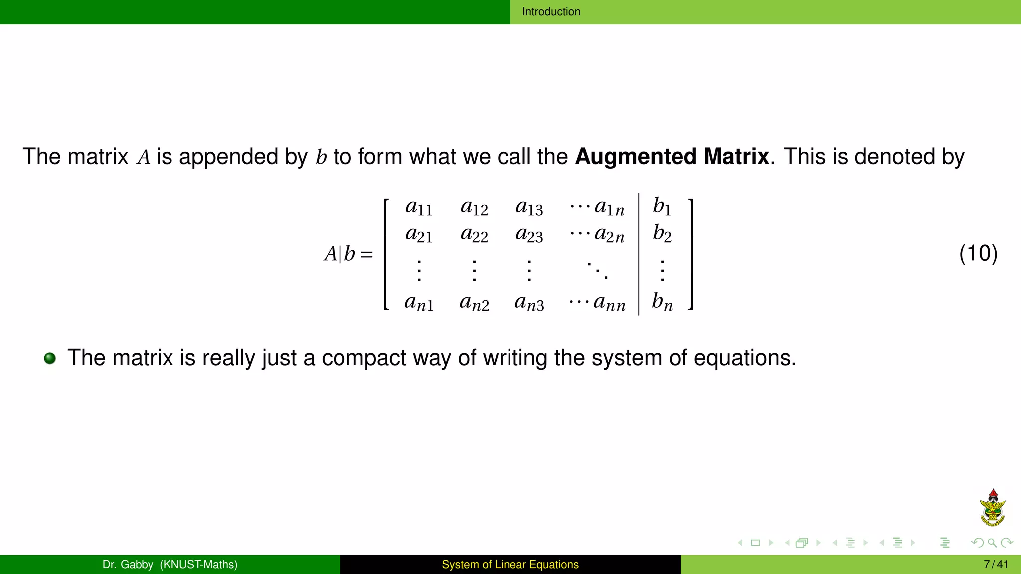 Introduction
The matrix A is appended by b to form what we call the Augmented Matrix. This is denoted by
A|b =





a11 a12 a13 ···a1n b1
a21 a22 a23 ···a2n b2
.
.
.
.
.
.
.
.
.
...
.
.
.
an1 an2 an3 ···ann bn





(10)
The matrix is really just a compact way of writing the system of equations.
Dr. Gabby (KNUST-Maths) System of Linear Equations 7 / 41
 