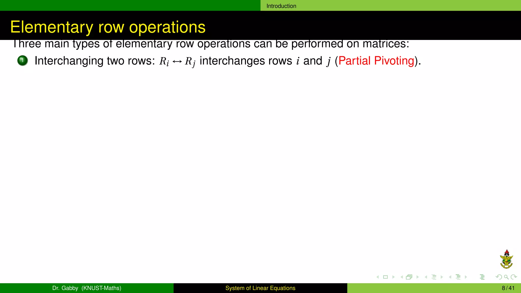 Introduction
Elementary row operations
Three main types of elementary row operations can be performed on matrices:
1 Interchanging two rows: Ri ↔ Rj interchanges rows i and j (Partial Pivoting).
Dr. Gabby (KNUST-Maths) System of Linear Equations 8 / 41
 