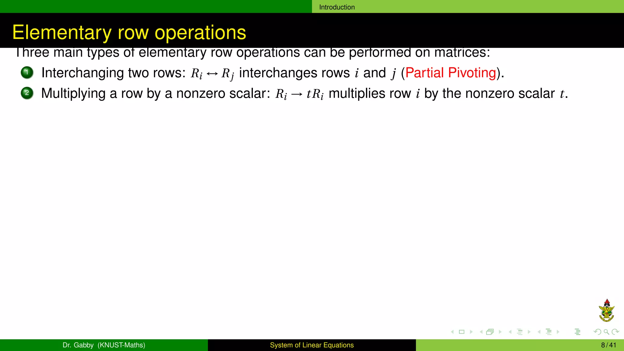 Introduction
Elementary row operations
Three main types of elementary row operations can be performed on matrices:
1 Interchanging two rows: Ri ↔ Rj interchanges rows i and j (Partial Pivoting).
2 Multiplying a row by a nonzero scalar: Ri → tRi multiplies row i by the nonzero scalar t.
Dr. Gabby (KNUST-Maths) System of Linear Equations 8 / 41
 