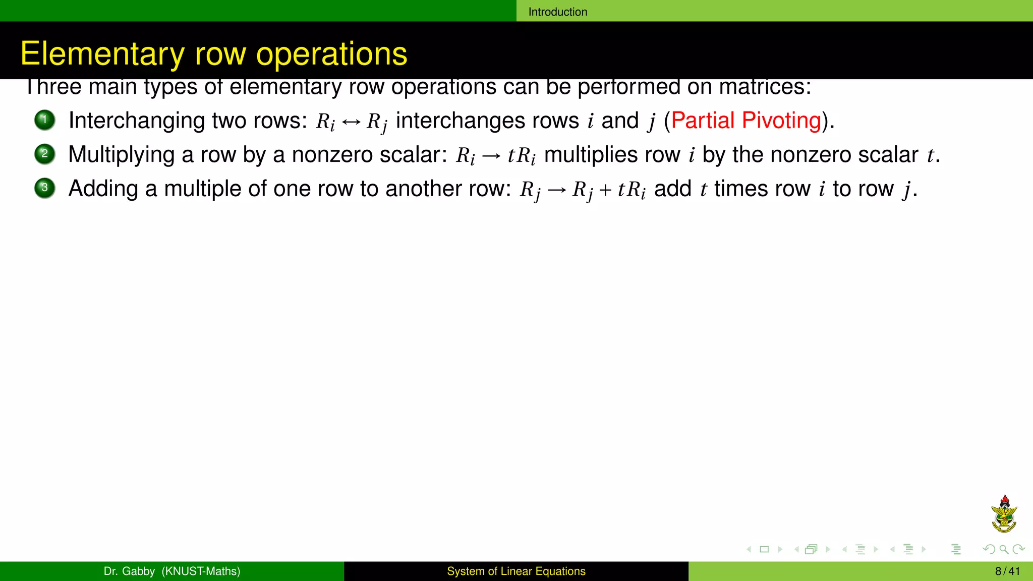 Introduction
Elementary row operations
Three main types of elementary row operations can be performed on matrices:
1 Interchanging two rows: Ri ↔ Rj interchanges rows i and j (Partial Pivoting).
2 Multiplying a row by a nonzero scalar: Ri → tRi multiplies row i by the nonzero scalar t.
3 Adding a multiple of one row to another row: Rj → Rj + tRi add t times row i to row j.
Dr. Gabby (KNUST-Maths) System of Linear Equations 8 / 41
 