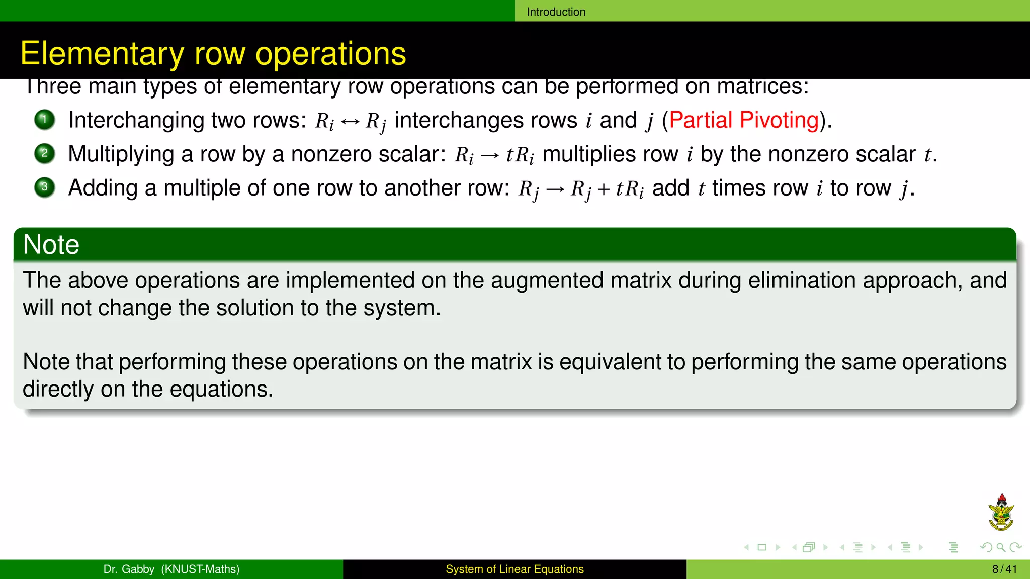 Introduction
Elementary row operations
Three main types of elementary row operations can be performed on matrices:
1 Interchanging two rows: Ri ↔ Rj interchanges rows i and j (Partial Pivoting).
2 Multiplying a row by a nonzero scalar: Ri → tRi multiplies row i by the nonzero scalar t.
3 Adding a multiple of one row to another row: Rj → Rj + tRi add t times row i to row j.
Note
The above operations are implemented on the augmented matrix during elimination approach, and
will not change the solution to the system.
Note that performing these operations on the matrix is equivalent to performing the same operations
directly on the equations.
Dr. Gabby (KNUST-Maths) System of Linear Equations 8 / 41
 