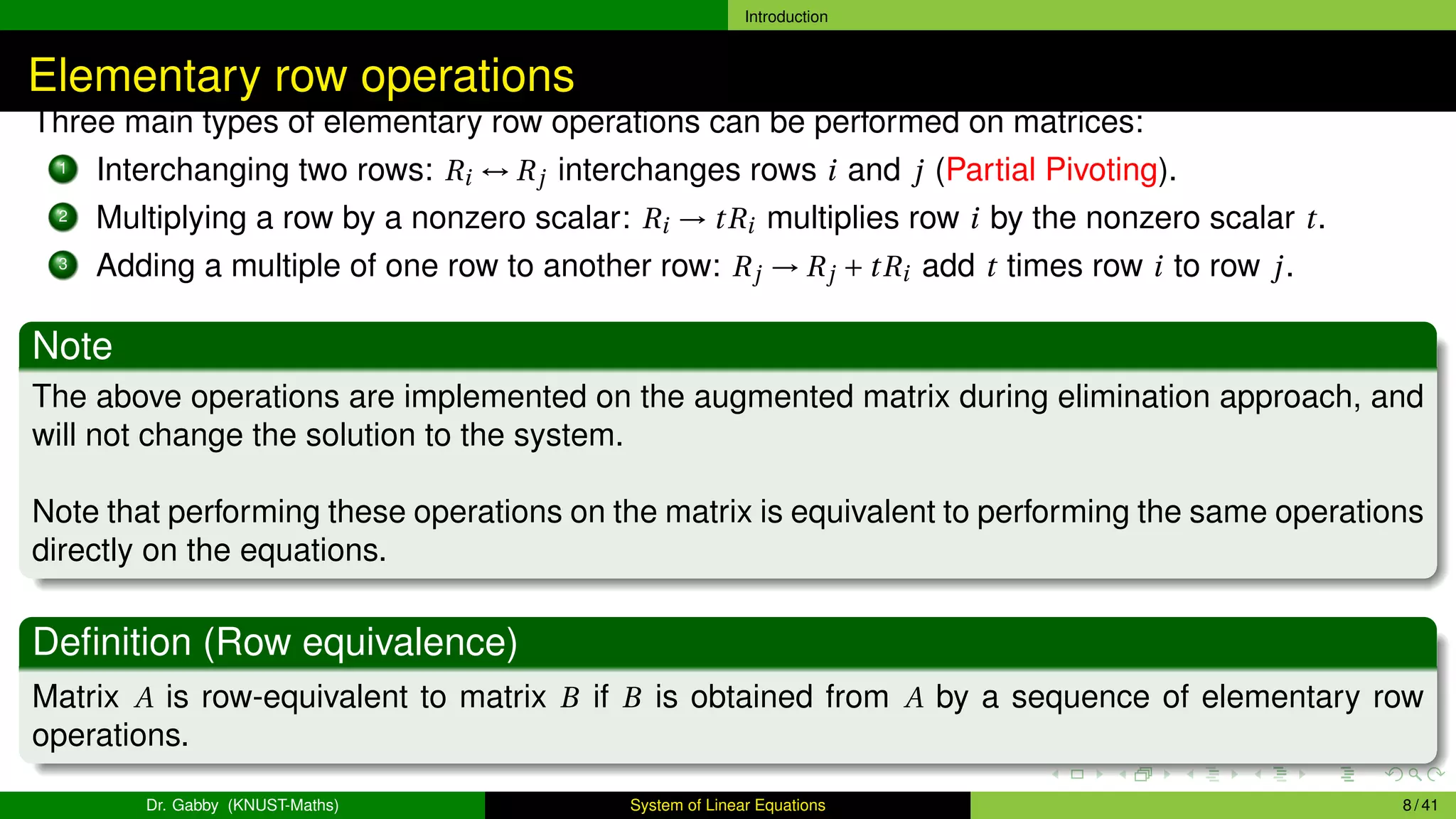 Introduction
Elementary row operations
Three main types of elementary row operations can be performed on matrices:
1 Interchanging two rows: Ri ↔ Rj interchanges rows i and j (Partial Pivoting).
2 Multiplying a row by a nonzero scalar: Ri → tRi multiplies row i by the nonzero scalar t.
3 Adding a multiple of one row to another row: Rj → Rj + tRi add t times row i to row j.
Note
The above operations are implemented on the augmented matrix during elimination approach, and
will not change the solution to the system.
Note that performing these operations on the matrix is equivalent to performing the same operations
directly on the equations.
Definition (Row equivalence)
Matrix A is row-equivalent to matrix B if B is obtained from A by a sequence of elementary row
operations.
Dr. Gabby (KNUST-Maths) System of Linear Equations 8 / 41
 