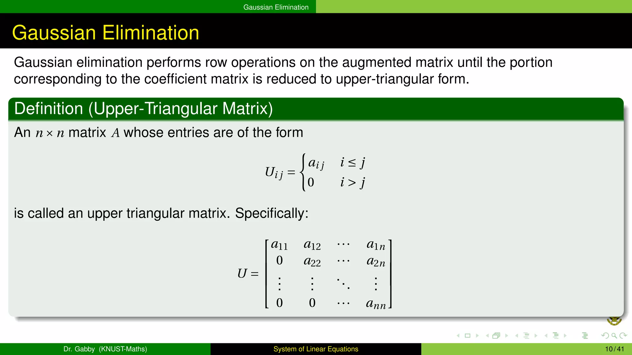 Gaussian Elimination
Gaussian Elimination
Gaussian elimination performs row operations on the augmented matrix until the portion
corresponding to the coefficient matrix is reduced to upper-triangular form.
Definition (Upper-Triangular Matrix)
An n ×n matrix A whose entries are of the form
Ui j =
(
ai j i ≤ j
0 i > j
is called an upper triangular matrix. Specifically:
U =





a11 a12 ··· a1n
0 a22 ··· a2n
.
.
.
.
.
.
...
.
.
.
0 0 ··· ann





Dr. Gabby (KNUST-Maths) System of Linear Equations 10 / 41
 
