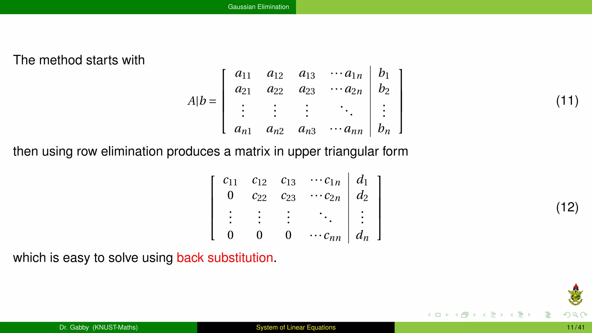 Gaussian Elimination
The method starts with
A|b =





a11 a12 a13 ···a1n b1
a21 a22 a23 ···a2n b2
.
.
.
.
.
.
.
.
.
...
.
.
.
an1 an2 an3 ···ann bn





(11)
then using row elimination produces a matrix in upper triangular form





c11 c12 c13 ···c1n d1
0 c22 c23 ···c2n d2
.
.
.
.
.
.
.
.
.
...
.
.
.
0 0 0 ···cnn dn





(12)
which is easy to solve using back substitution.
Dr. Gabby (KNUST-Maths) System of Linear Equations 11 / 41
 