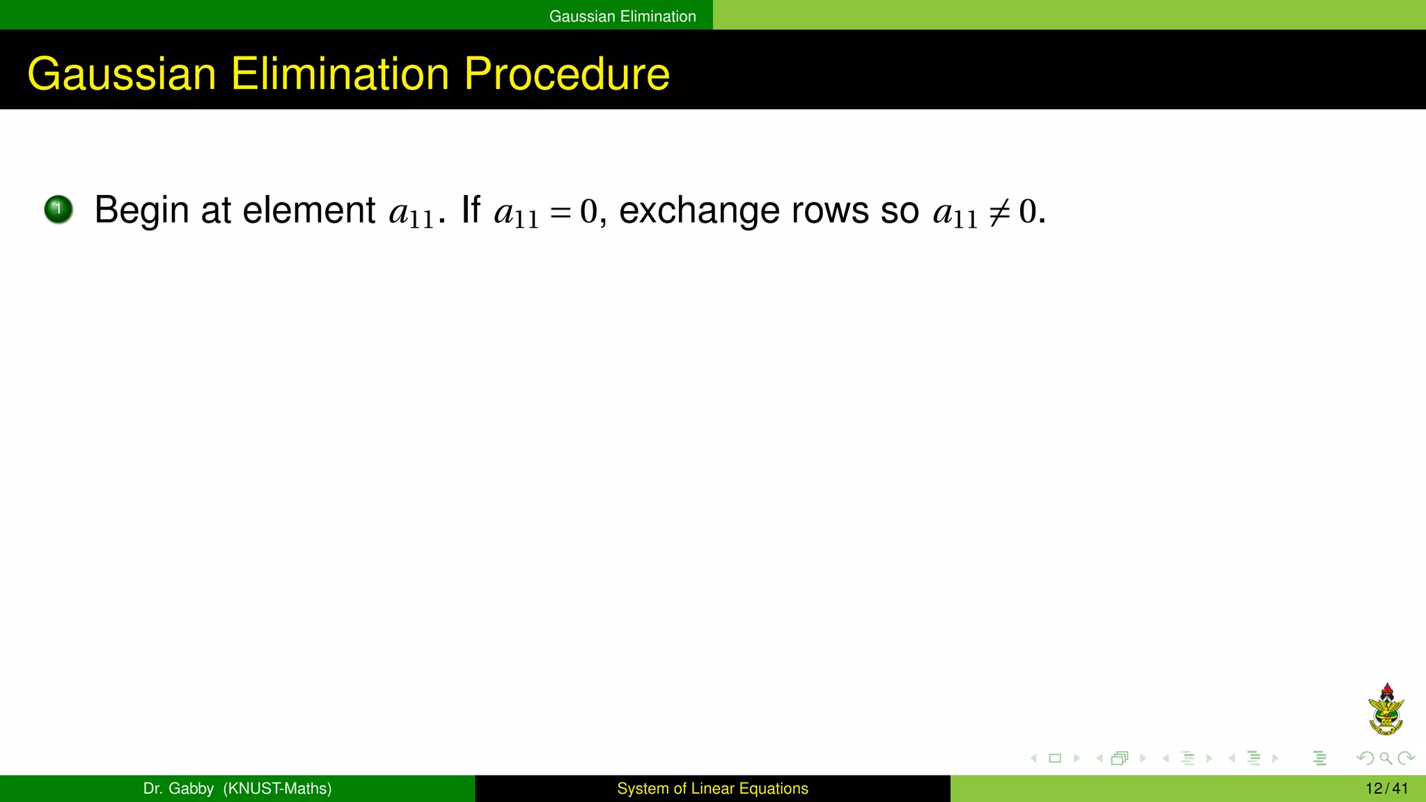 Gaussian Elimination
Gaussian Elimination Procedure
1
Begin at element a11. If a11 = 0, exchange rows so a11 ̸= 0.
Dr. Gabby (KNUST-Maths) System of Linear Equations 12 / 41
 