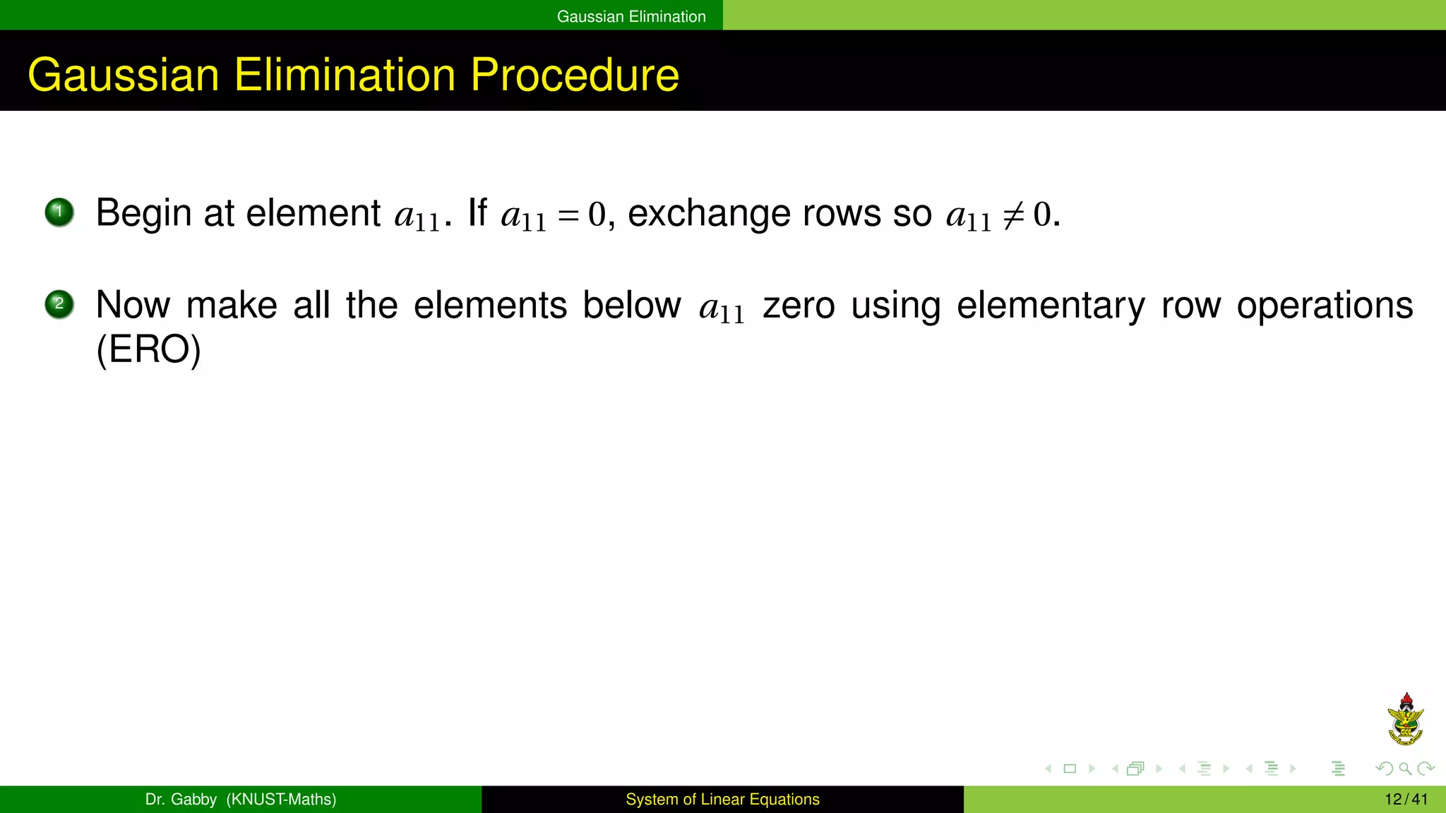 Gaussian Elimination
Gaussian Elimination Procedure
1
Begin at element a11. If a11 = 0, exchange rows so a11 ̸= 0.
2
Now make all the elements below a11 zero using elementary row operations
(ERO)
Dr. Gabby (KNUST-Maths) System of Linear Equations 12 / 41
 