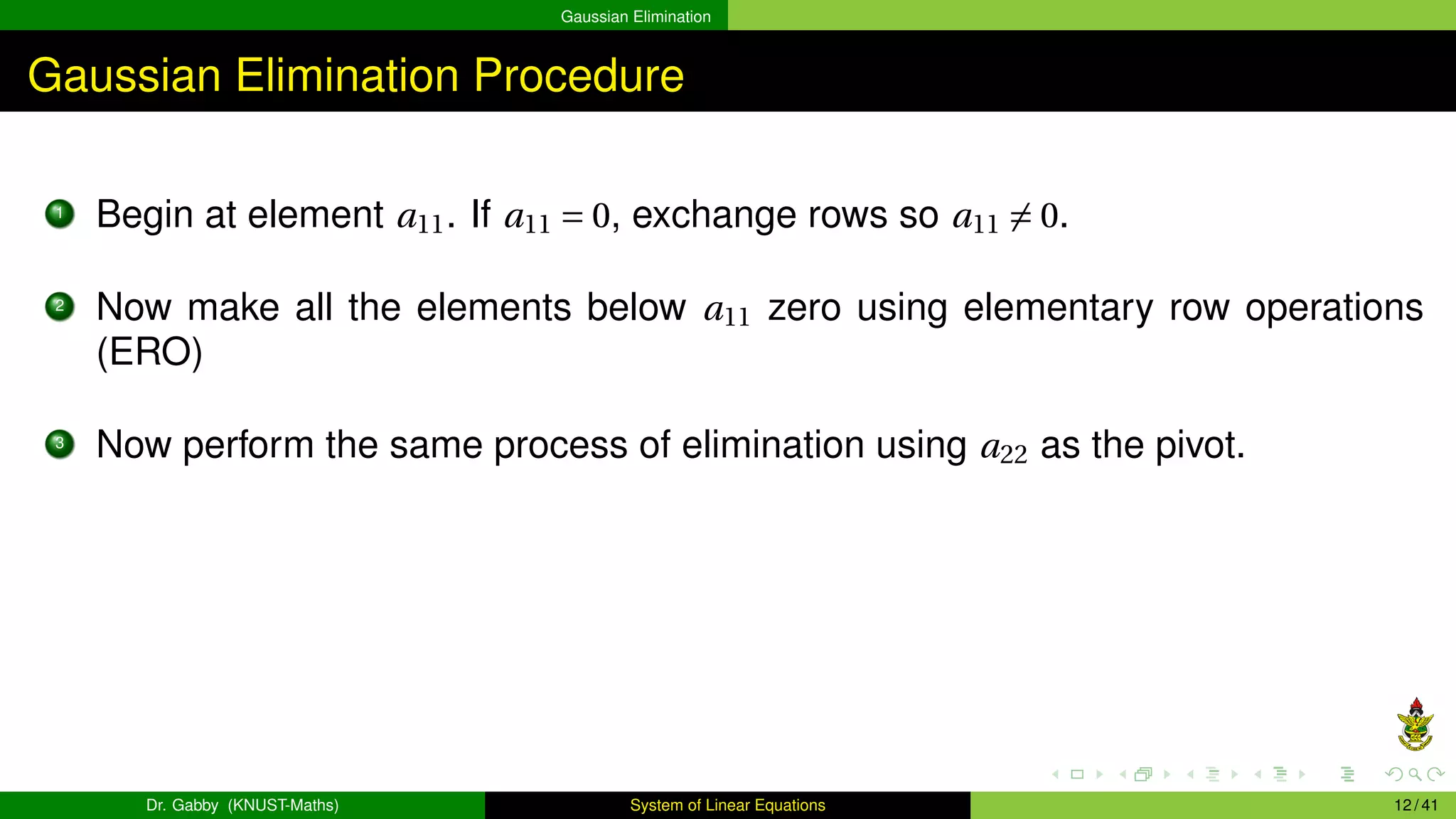 Gaussian Elimination
Gaussian Elimination Procedure
1
Begin at element a11. If a11 = 0, exchange rows so a11 ̸= 0.
2
Now make all the elements below a11 zero using elementary row operations
(ERO)
3
Now perform the same process of elimination using a22 as the pivot.
Dr. Gabby (KNUST-Maths) System of Linear Equations 12 / 41
 