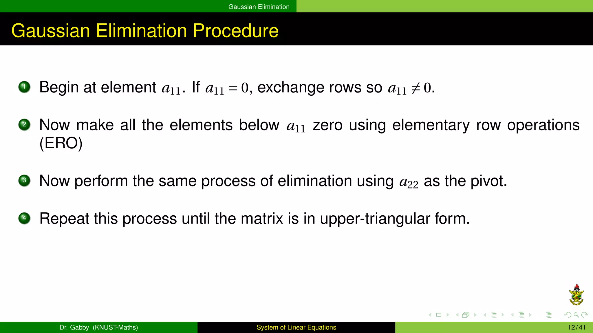 Gaussian Elimination
Gaussian Elimination Procedure
1
Begin at element a11. If a11 = 0, exchange rows so a11 ̸= 0.
2
Now make all the elements below a11 zero using elementary row operations
(ERO)
3
Now perform the same process of elimination using a22 as the pivot.
4
Repeat this process until the matrix is in upper-triangular form.
Dr. Gabby (KNUST-Maths) System of Linear Equations 12 / 41
 