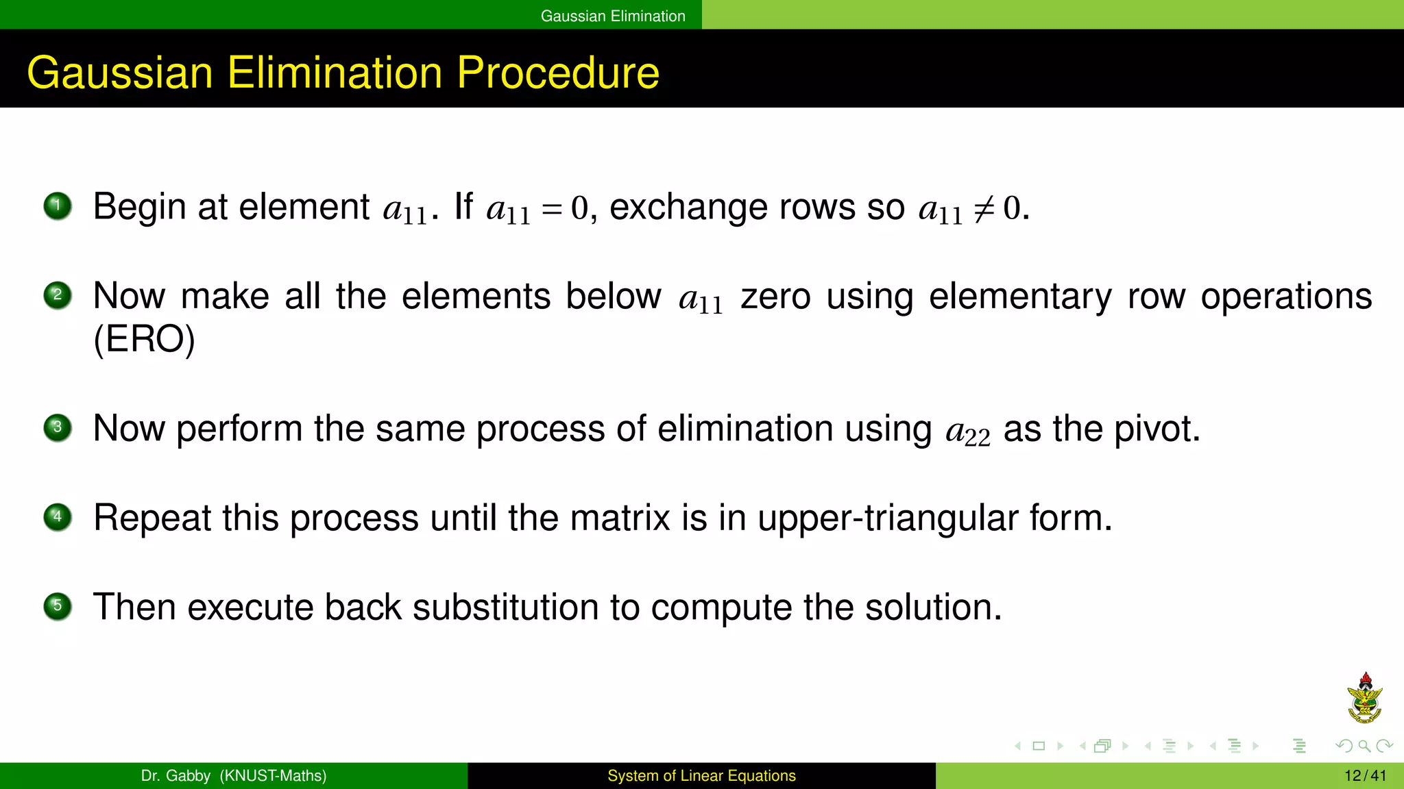 Gaussian Elimination
Gaussian Elimination Procedure
1
Begin at element a11. If a11 = 0, exchange rows so a11 ̸= 0.
2
Now make all the elements below a11 zero using elementary row operations
(ERO)
3
Now perform the same process of elimination using a22 as the pivot.
4
Repeat this process until the matrix is in upper-triangular form.
5
Then execute back substitution to compute the solution.
Dr. Gabby (KNUST-Maths) System of Linear Equations 12 / 41
 