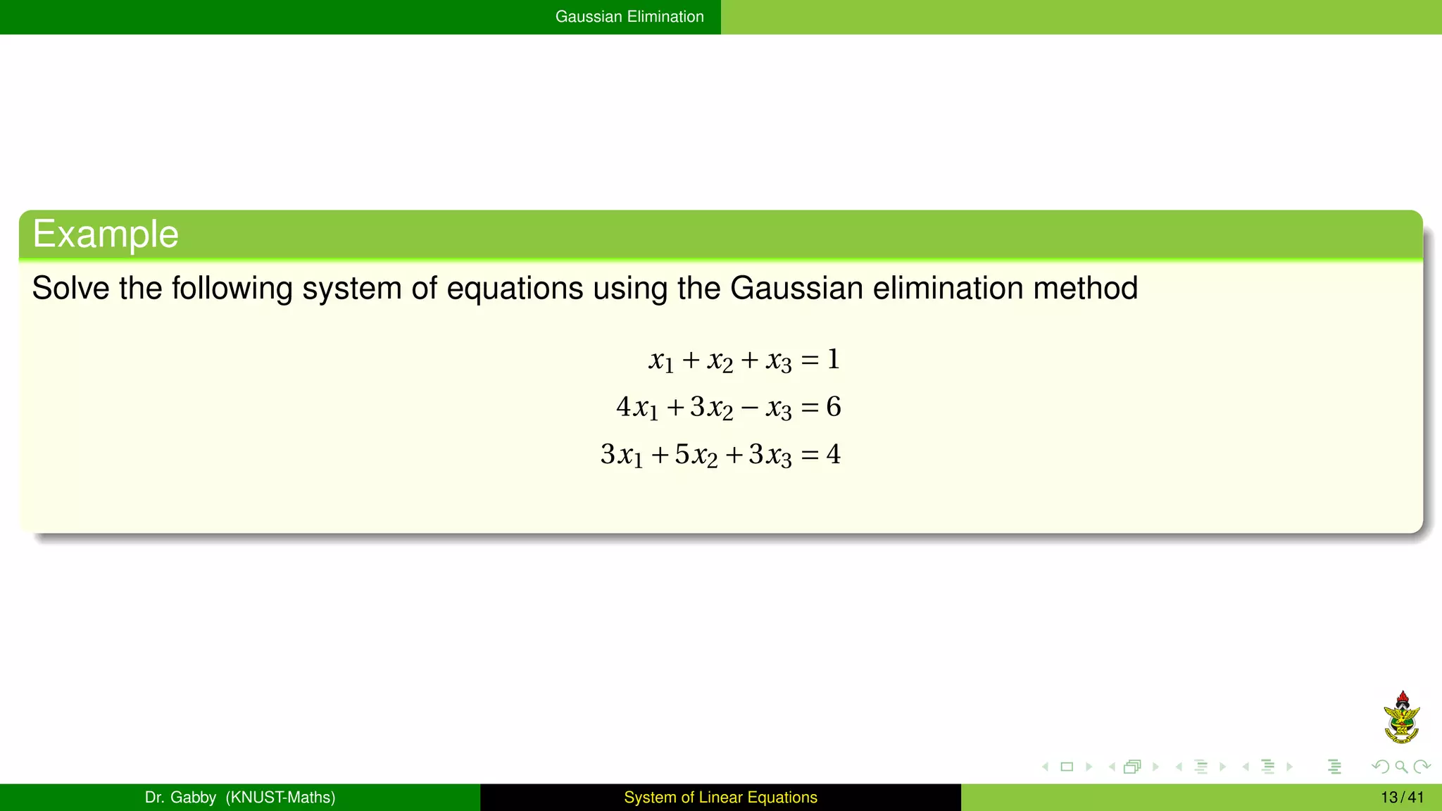 Gaussian Elimination
Example
Solve the following system of equations using the Gaussian elimination method
x1 + x2 + x3 = 1
4x1 +3x2 − x3 = 6
3x1 +5x2 +3x3 = 4
Dr. Gabby (KNUST-Maths) System of Linear Equations 13 / 41
 