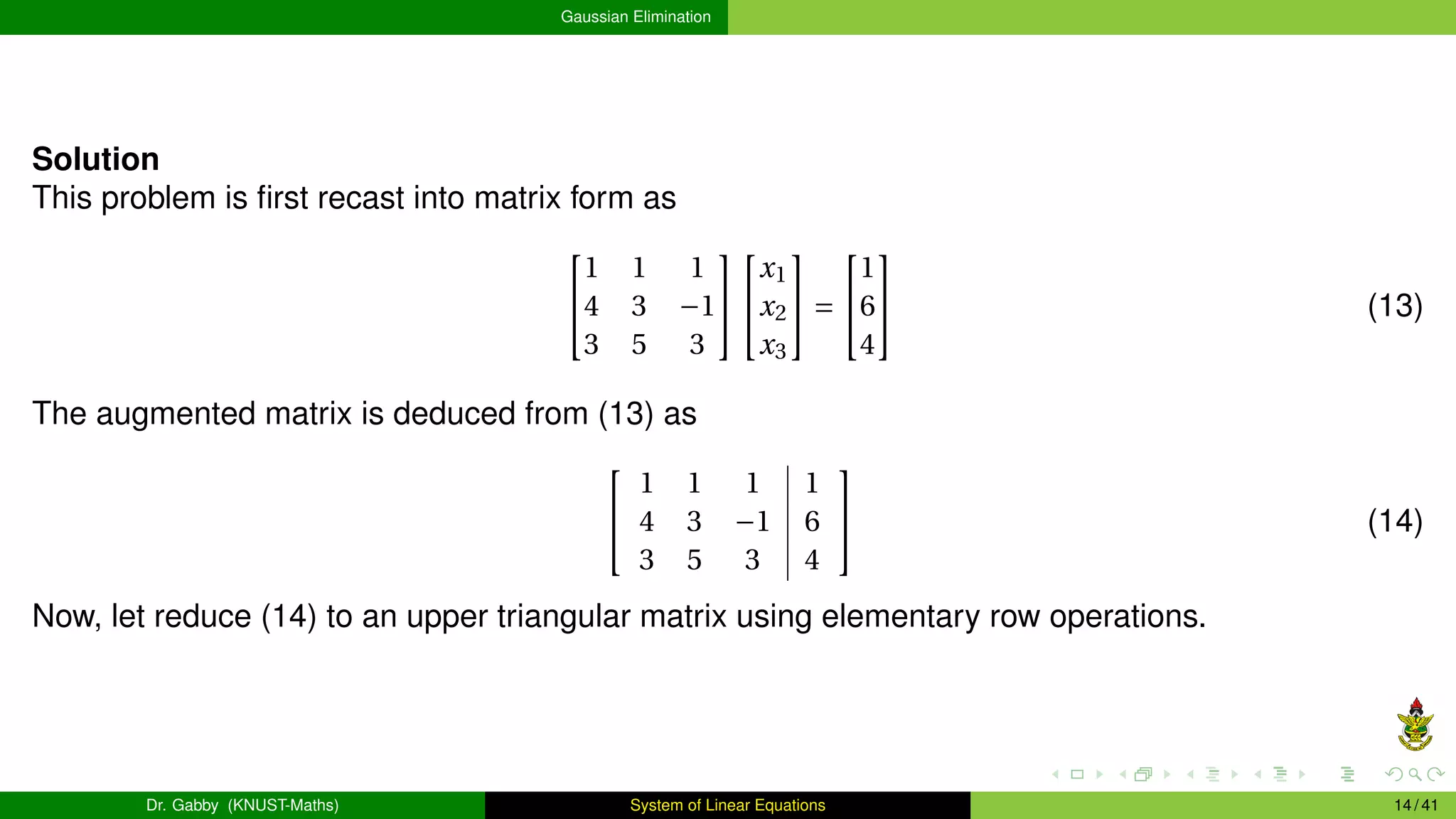 Gaussian Elimination
Solution
This problem is first recast into matrix form as


1 1 1
4 3 −1
3 5 3




x1
x2
x3

 =


1
6
4

 (13)
The augmented matrix is deduced from (13) as


1 1 1 1
4 3 −1 6
3 5 3 4

 (14)
Now, let reduce (14) to an upper triangular matrix using elementary row operations.
Dr. Gabby (KNUST-Maths) System of Linear Equations 14 / 41
 