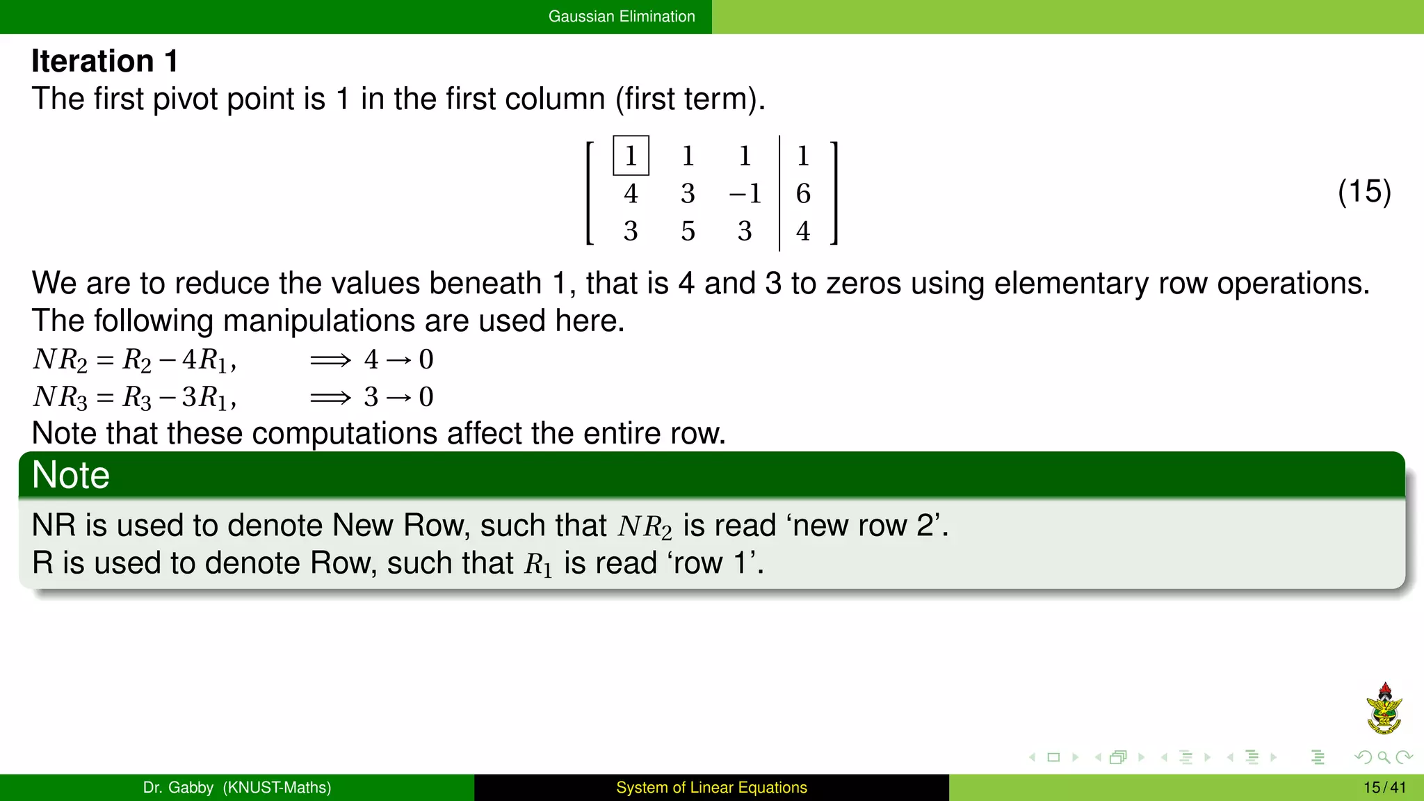 Gaussian Elimination
Iteration 1
The first pivot point is 1 in the first column (first term).


1 1 1 1
4 3 −1 6
3 5 3 4

 (15)
We are to reduce the values beneath 1, that is 4 and 3 to zeros using elementary row operations.
The following manipulations are used here.
NR2 = R2 −4R1, =⇒ 4 → 0
NR3 = R3 −3R1, =⇒ 3 → 0
Note that these computations affect the entire row.
Note
NR is used to denote New Row, such that NR2 is read ‘new row 2’.
R is used to denote Row, such that R1 is read ‘row 1’.
Dr. Gabby (KNUST-Maths) System of Linear Equations 15 / 41
 