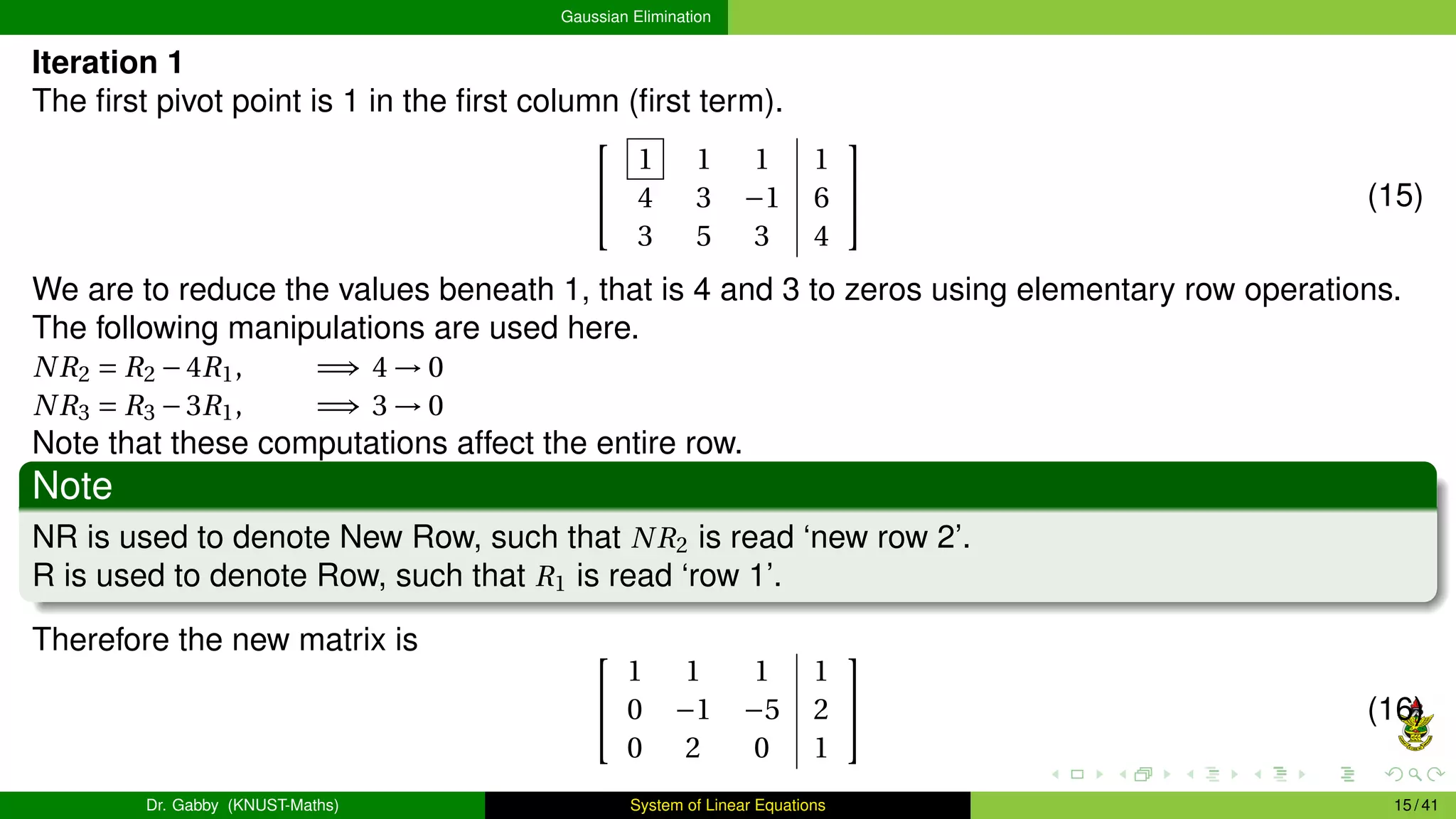 Gaussian Elimination
Iteration 1
The first pivot point is 1 in the first column (first term).


1 1 1 1
4 3 −1 6
3 5 3 4

 (15)
We are to reduce the values beneath 1, that is 4 and 3 to zeros using elementary row operations.
The following manipulations are used here.
NR2 = R2 −4R1, =⇒ 4 → 0
NR3 = R3 −3R1, =⇒ 3 → 0
Note that these computations affect the entire row.
Note
NR is used to denote New Row, such that NR2 is read ‘new row 2’.
R is used to denote Row, such that R1 is read ‘row 1’.
Therefore the new matrix is 

1 1 1 1
0 −1 −5 2
0 2 0 1

 (16)
Dr. Gabby (KNUST-Maths) System of Linear Equations 15 / 41
 