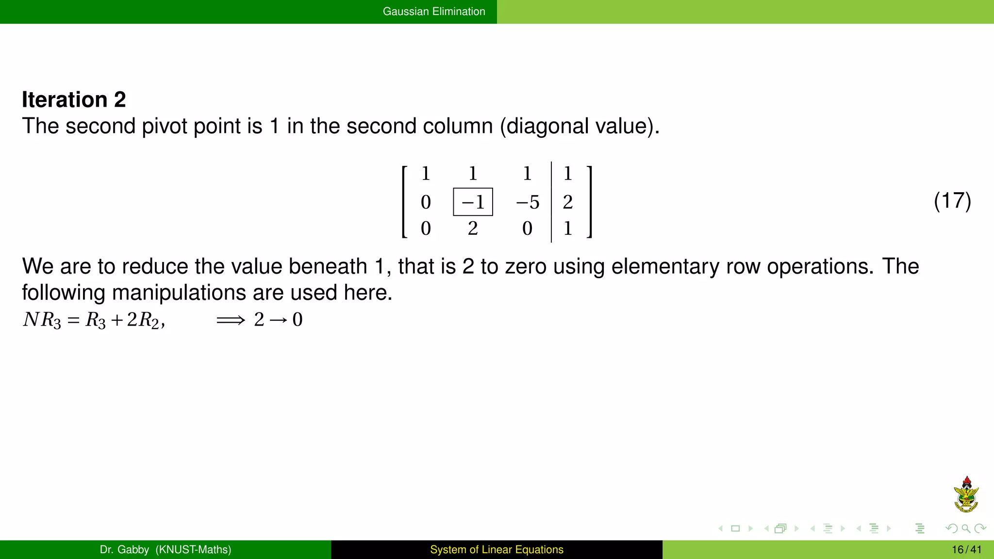 Gaussian Elimination
Iteration 2
The second pivot point is 1 in the second column (diagonal value).


1 1 1 1
0 −1 −5 2
0 2 0 1

 (17)
We are to reduce the value beneath 1, that is 2 to zero using elementary row operations. The
following manipulations are used here.
NR3 = R3 +2R2, =⇒ 2 → 0
Dr. Gabby (KNUST-Maths) System of Linear Equations 16 / 41
 