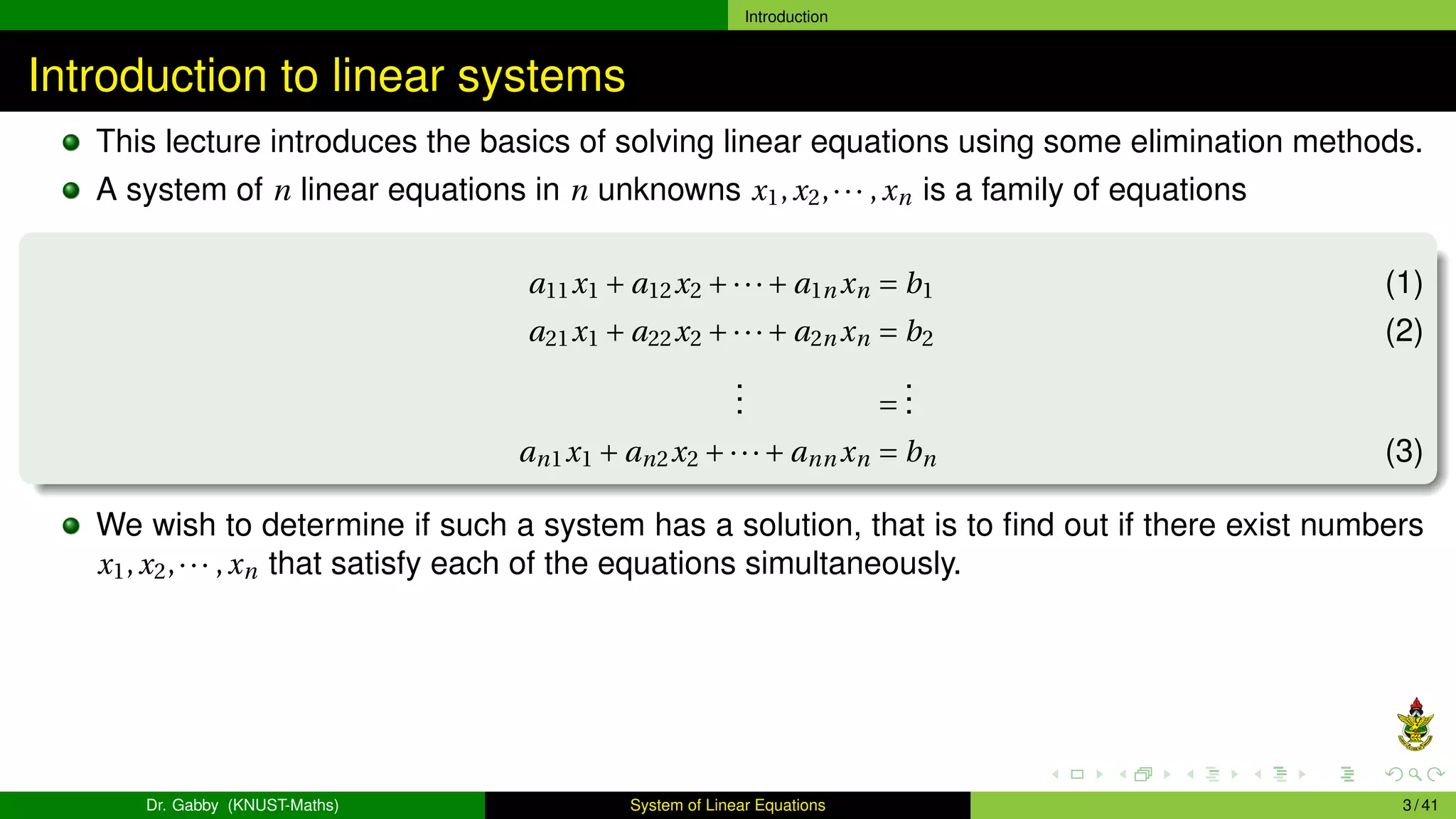 Introduction
Introduction to linear systems
This lecture introduces the basics of solving linear equations using some elimination methods.
A system of n linear equations in n unknowns x1,x2,··· ,xn is a family of equations
a11x1 + a12x2 +···+ a1n xn = b1 (1)
a21x1 + a22x2 +···+ a2n xn = b2 (2)
.
.
. =
.
.
.
an1x1 + an2x2 +···+ ann xn = bn (3)
We wish to determine if such a system has a solution, that is to find out if there exist numbers
x1,x2,··· ,xn that satisfy each of the equations simultaneously.
Dr. Gabby (KNUST-Maths) System of Linear Equations 3 / 41
 