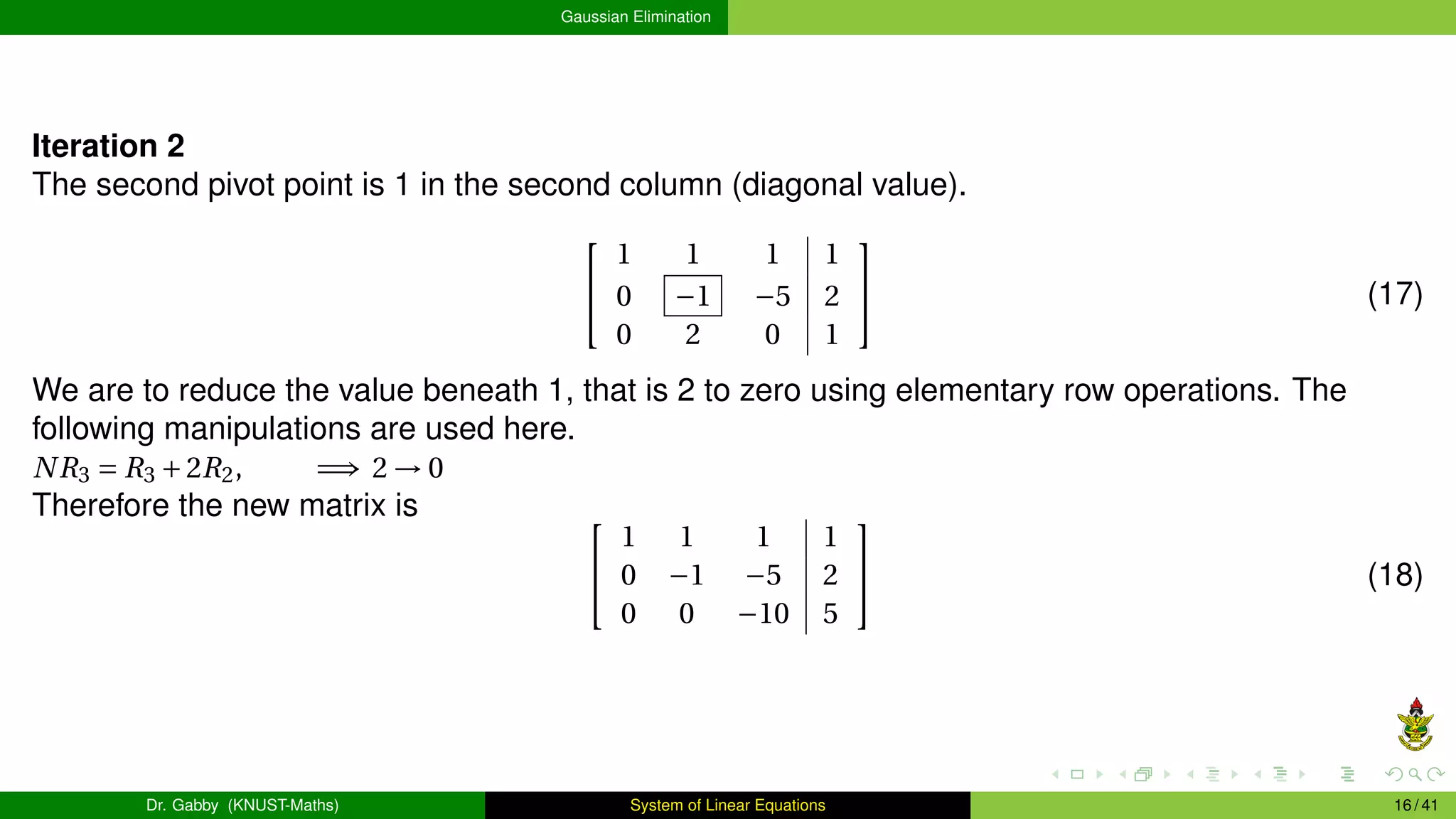 Gaussian Elimination
Iteration 2
The second pivot point is 1 in the second column (diagonal value).


1 1 1 1
0 −1 −5 2
0 2 0 1

 (17)
We are to reduce the value beneath 1, that is 2 to zero using elementary row operations. The
following manipulations are used here.
NR3 = R3 +2R2, =⇒ 2 → 0
Therefore the new matrix is 

1 1 1 1
0 −1 −5 2
0 0 −10 5

 (18)
Dr. Gabby (KNUST-Maths) System of Linear Equations 16 / 41
 