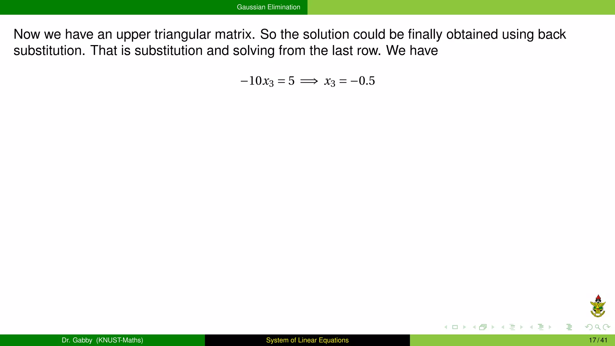 Gaussian Elimination
Now we have an upper triangular matrix. So the solution could be finally obtained using back
substitution. That is substitution and solving from the last row. We have
−10x3 = 5 =⇒ x3 = −0.5
Dr. Gabby (KNUST-Maths) System of Linear Equations 17 / 41
 