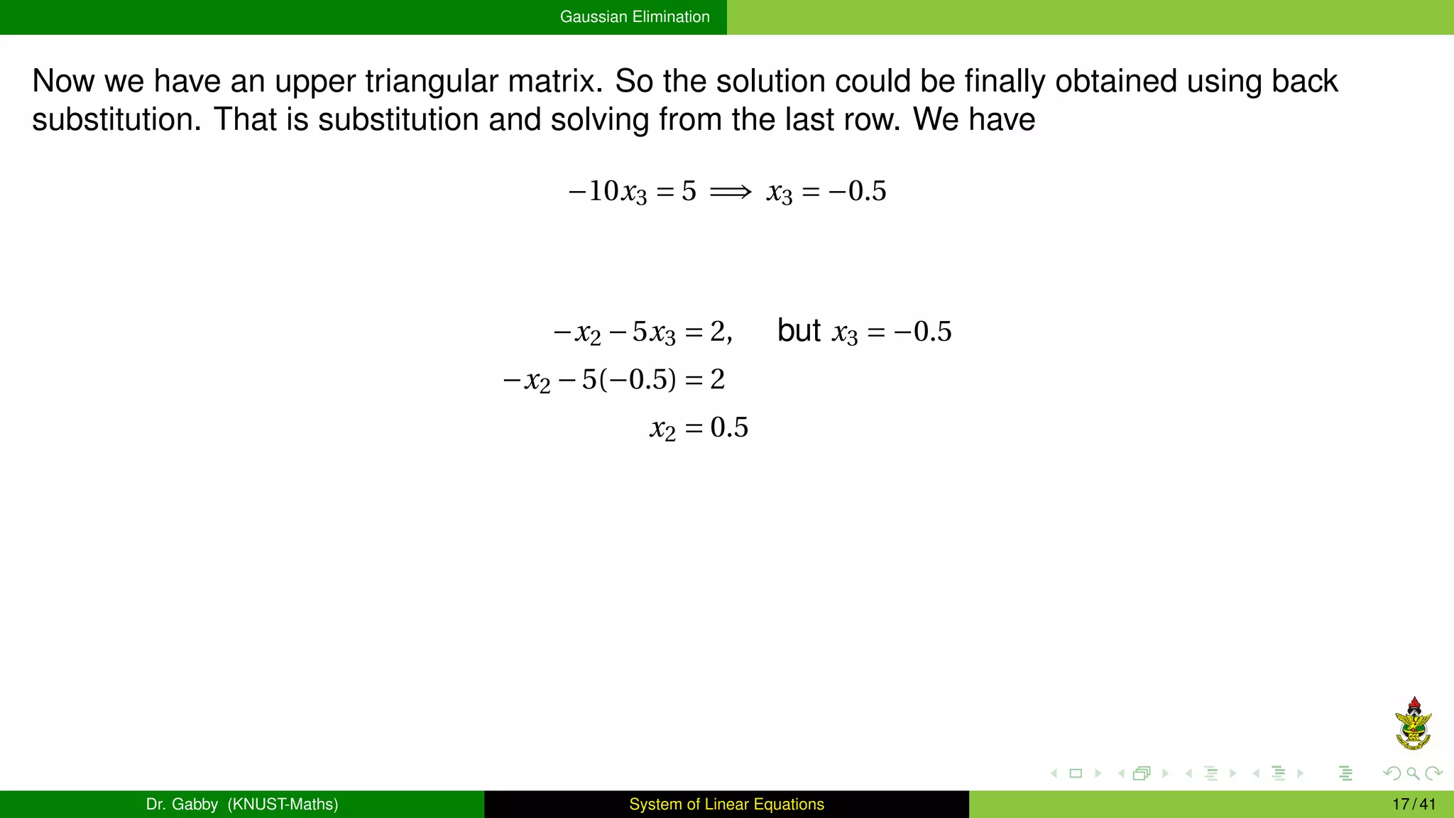 Gaussian Elimination
Now we have an upper triangular matrix. So the solution could be finally obtained using back
substitution. That is substitution and solving from the last row. We have
−10x3 = 5 =⇒ x3 = −0.5
−x2 −5x3 = 2, but x3 = −0.5
−x2 −5(−0.5) = 2
x2 = 0.5
Dr. Gabby (KNUST-Maths) System of Linear Equations 17 / 41
 