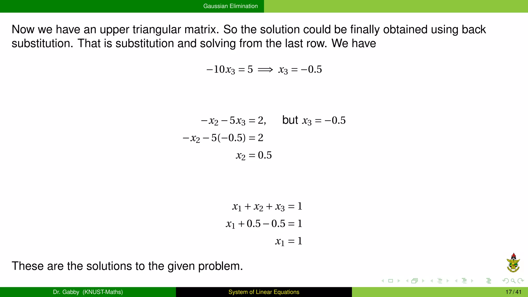 Gaussian Elimination
Now we have an upper triangular matrix. So the solution could be finally obtained using back
substitution. That is substitution and solving from the last row. We have
−10x3 = 5 =⇒ x3 = −0.5
−x2 −5x3 = 2, but x3 = −0.5
−x2 −5(−0.5) = 2
x2 = 0.5
x1 + x2 + x3 = 1
x1 +0.5−0.5 = 1
x1 = 1
These are the solutions to the given problem.
Dr. Gabby (KNUST-Maths) System of Linear Equations 17 / 41
 