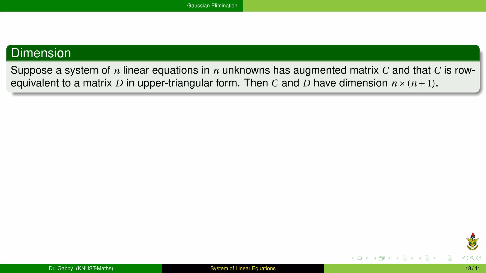Gaussian Elimination
Dimension
Suppose a system of n linear equations in n unknowns has augmented matrix C and that C is row-
equivalent to a matrix D in upper-triangular form. Then C and D have dimension n ×(n +1).
Dr. Gabby (KNUST-Maths) System of Linear Equations 18 / 41
 