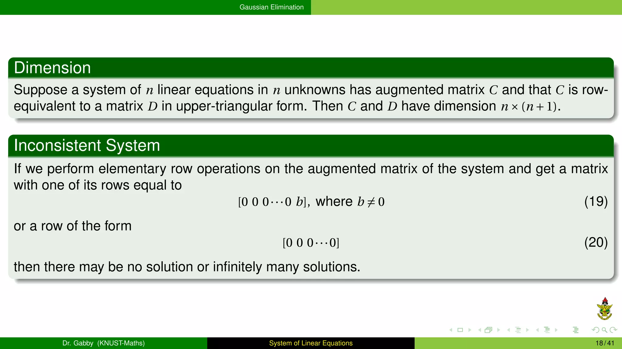 Gaussian Elimination
Dimension
Suppose a system of n linear equations in n unknowns has augmented matrix C and that C is row-
equivalent to a matrix D in upper-triangular form. Then C and D have dimension n ×(n +1).
Inconsistent System
If we perform elementary row operations on the augmented matrix of the system and get a matrix
with one of its rows equal to
[0 0 0···0 b], where b ̸= 0 (19)
or a row of the form
[0 0 0···0] (20)
then there may be no solution or infinitely many solutions.
Dr. Gabby (KNUST-Maths) System of Linear Equations 18 / 41
 