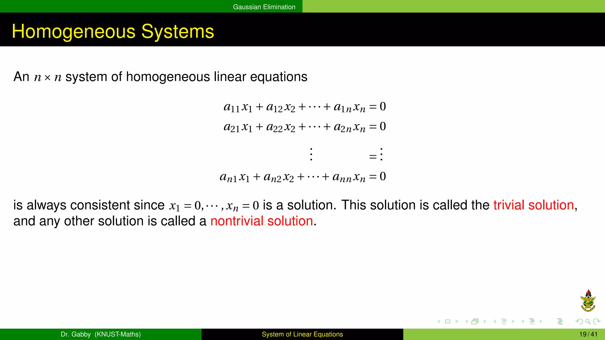 Gaussian Elimination
Homogeneous Systems
An n ×n system of homogeneous linear equations
a11x1 + a12x2 +···+ a1n xn = 0
a21x1 + a22x2 +···+ a2n xn = 0
.
.
. =
.
.
.
an1x1 + an2x2 +···+ ann xn = 0
is always consistent since x1 = 0,··· ,xn = 0 is a solution. This solution is called the trivial solution,
and any other solution is called a nontrivial solution.
Dr. Gabby (KNUST-Maths) System of Linear Equations 19 / 41
 