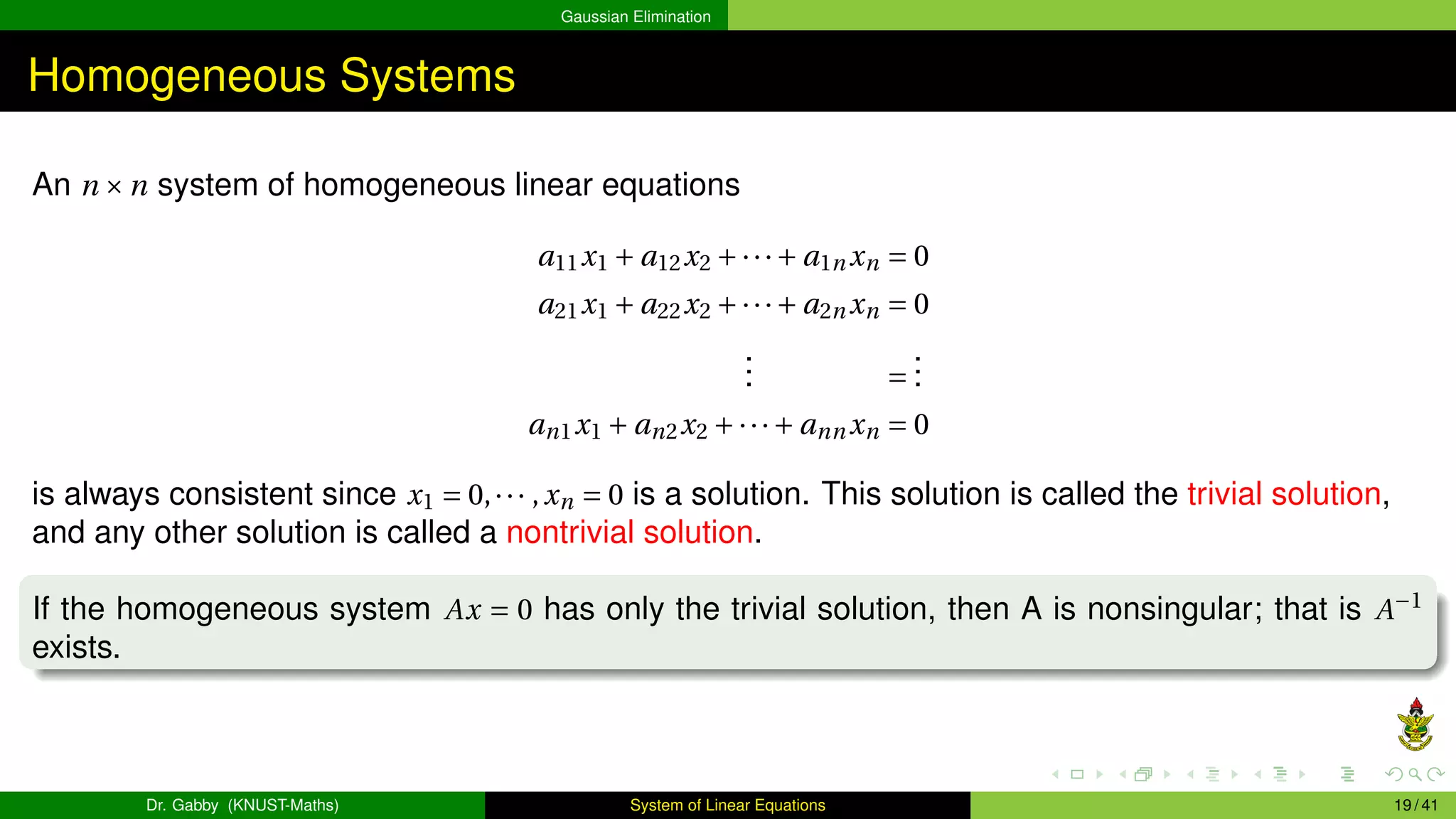 Gaussian Elimination
Homogeneous Systems
An n ×n system of homogeneous linear equations
a11x1 + a12x2 +···+ a1n xn = 0
a21x1 + a22x2 +···+ a2n xn = 0
.
.
. =
.
.
.
an1x1 + an2x2 +···+ ann xn = 0
is always consistent since x1 = 0,··· ,xn = 0 is a solution. This solution is called the trivial solution,
and any other solution is called a nontrivial solution.
If the homogeneous system Ax = 0 has only the trivial solution, then A is nonsingular; that is A−1
exists.
Dr. Gabby (KNUST-Maths) System of Linear Equations 19 / 41
 