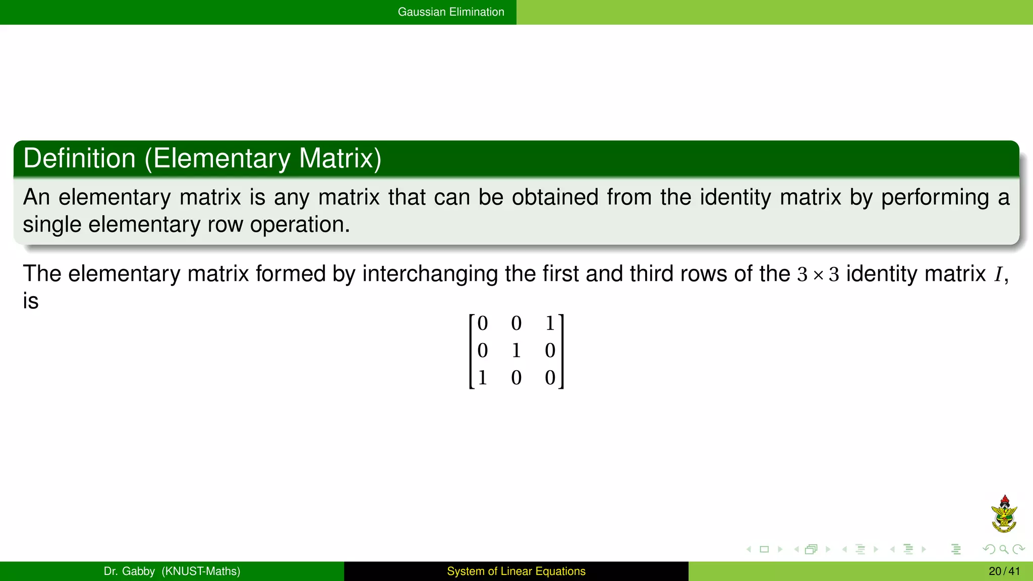 Gaussian Elimination
Definition (Elementary Matrix)
An elementary matrix is any matrix that can be obtained from the identity matrix by performing a
single elementary row operation.
The elementary matrix formed by interchanging the first and third rows of the 3×3 identity matrix I,
is 

0 0 1
0 1 0
1 0 0


Dr. Gabby (KNUST-Maths) System of Linear Equations 20 / 41
 