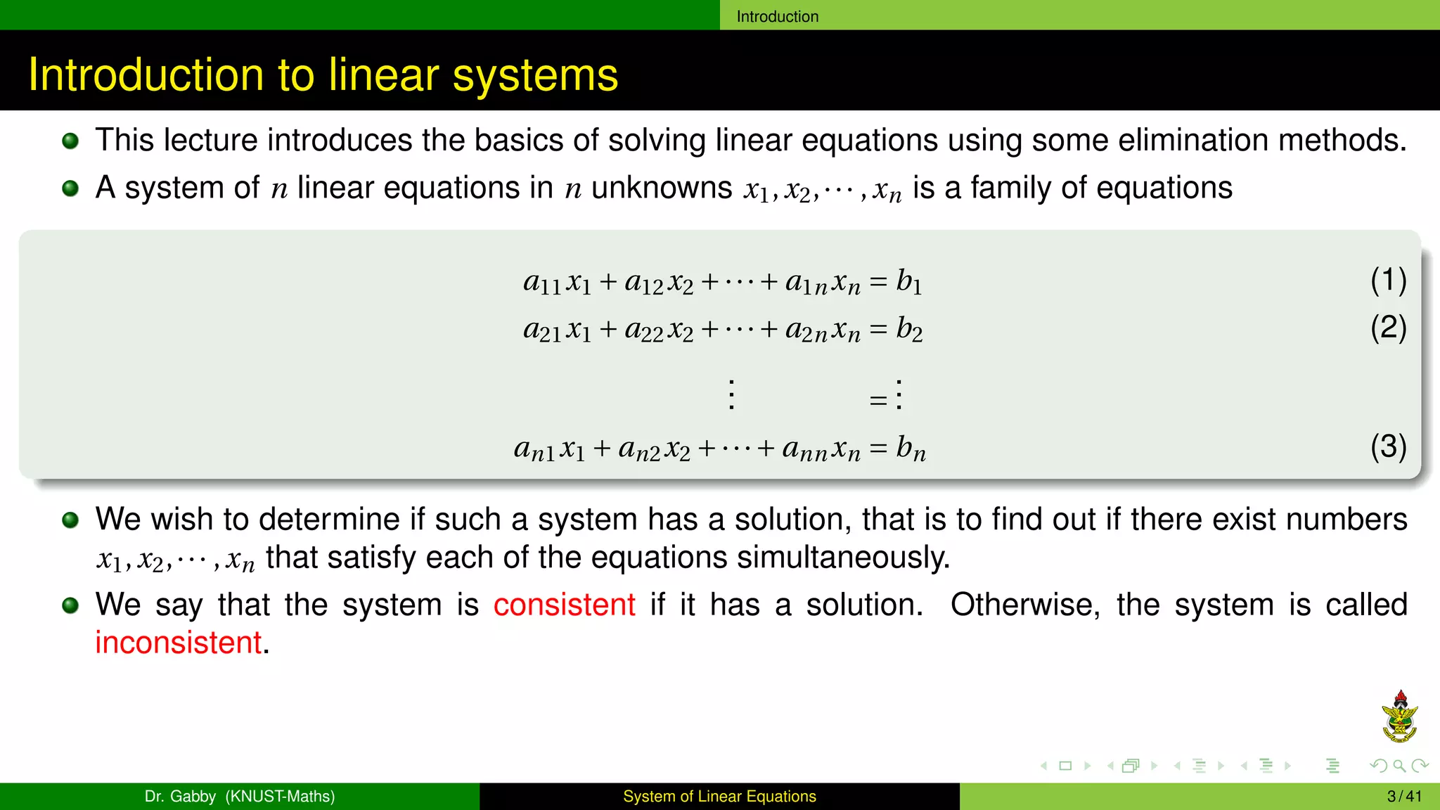 Introduction
Introduction to linear systems
This lecture introduces the basics of solving linear equations using some elimination methods.
A system of n linear equations in n unknowns x1,x2,··· ,xn is a family of equations
a11x1 + a12x2 +···+ a1n xn = b1 (1)
a21x1 + a22x2 +···+ a2n xn = b2 (2)
.
.
. =
.
.
.
an1x1 + an2x2 +···+ ann xn = bn (3)
We wish to determine if such a system has a solution, that is to find out if there exist numbers
x1,x2,··· ,xn that satisfy each of the equations simultaneously.
We say that the system is consistent if it has a solution. Otherwise, the system is called
inconsistent.
Dr. Gabby (KNUST-Maths) System of Linear Equations 3 / 41
 