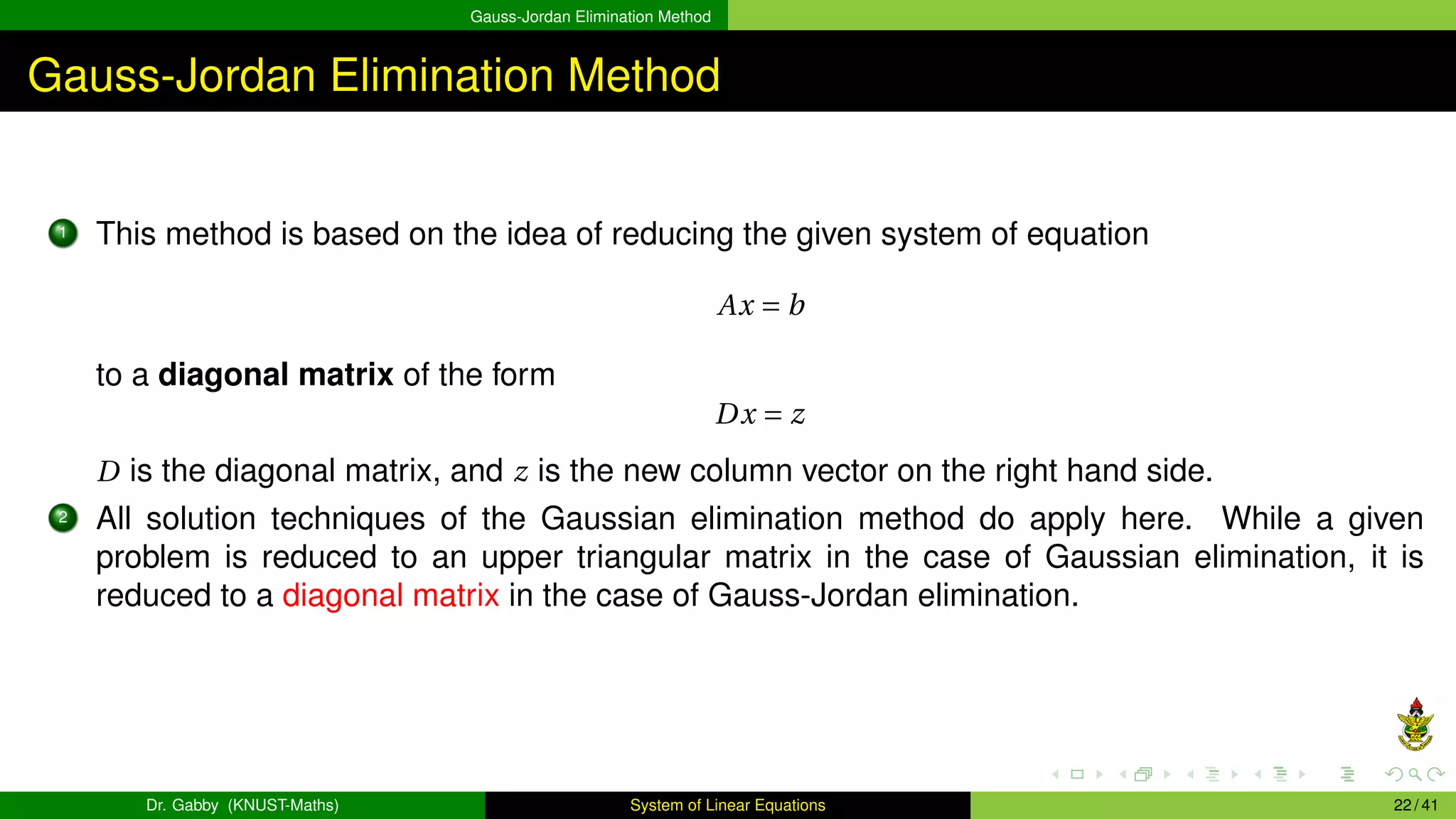 Gauss-Jordan Elimination Method
Gauss-Jordan Elimination Method
1 This method is based on the idea of reducing the given system of equation
Ax = b
to a diagonal matrix of the form
Dx = z
D is the diagonal matrix, and z is the new column vector on the right hand side.
2 All solution techniques of the Gaussian elimination method do apply here. While a given
problem is reduced to an upper triangular matrix in the case of Gaussian elimination, it is
reduced to a diagonal matrix in the case of Gauss-Jordan elimination.
Dr. Gabby (KNUST-Maths) System of Linear Equations 22 / 41
 