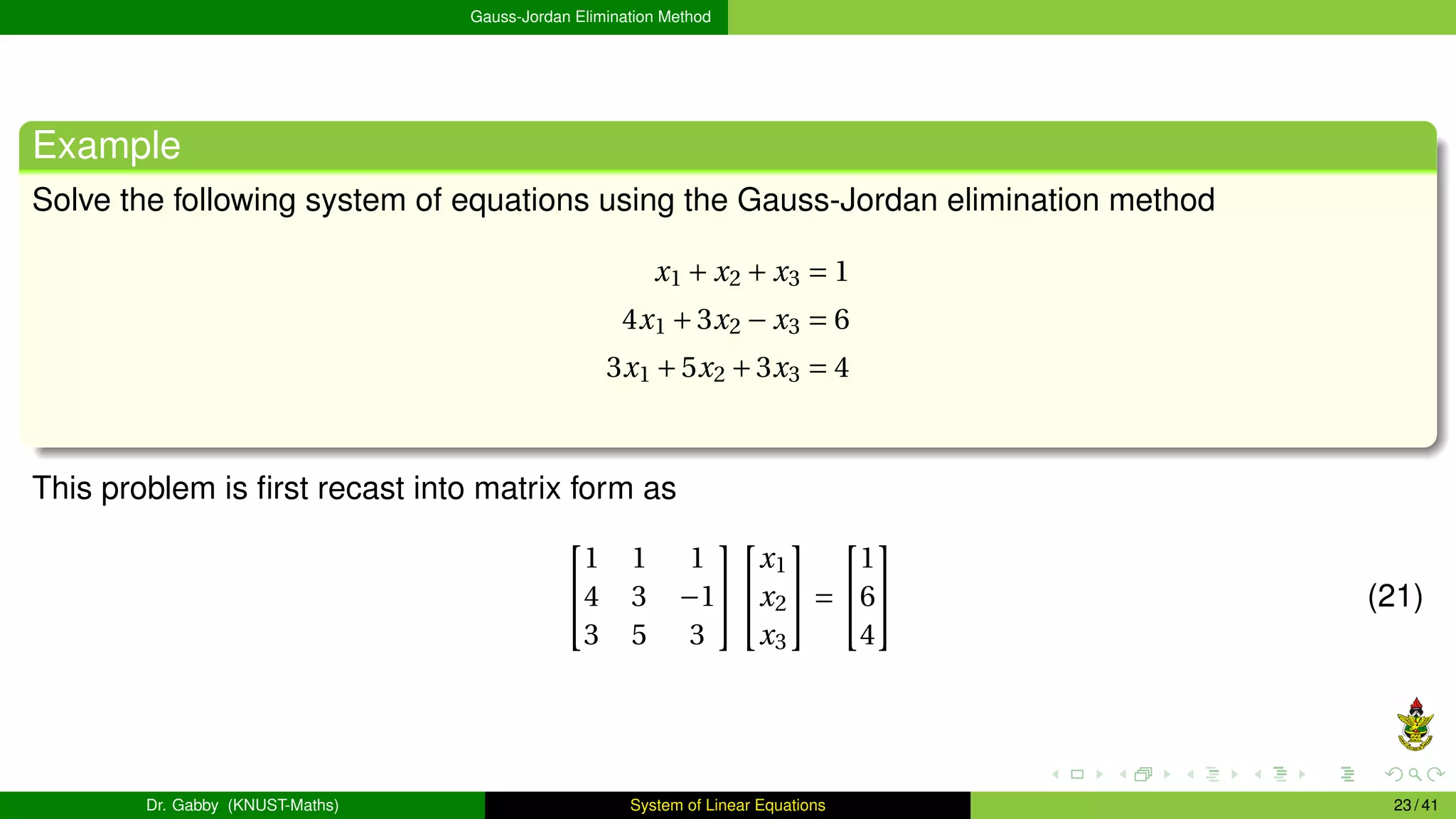 Gauss-Jordan Elimination Method
Example
Solve the following system of equations using the Gauss-Jordan elimination method
x1 + x2 + x3 = 1
4x1 +3x2 − x3 = 6
3x1 +5x2 +3x3 = 4
This problem is first recast into matrix form as


1 1 1
4 3 −1
3 5 3




x1
x2
x3

 =


1
6
4

 (21)
Dr. Gabby (KNUST-Maths) System of Linear Equations 23 / 41
 