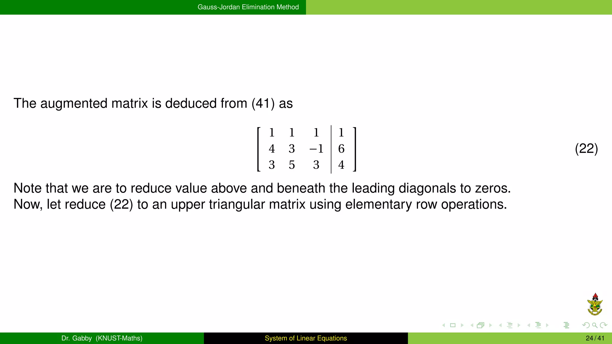 Gauss-Jordan Elimination Method
The augmented matrix is deduced from (41) as


1 1 1 1
4 3 −1 6
3 5 3 4

 (22)
Note that we are to reduce value above and beneath the leading diagonals to zeros.
Now, let reduce (22) to an upper triangular matrix using elementary row operations.
Dr. Gabby (KNUST-Maths) System of Linear Equations 24 / 41
 