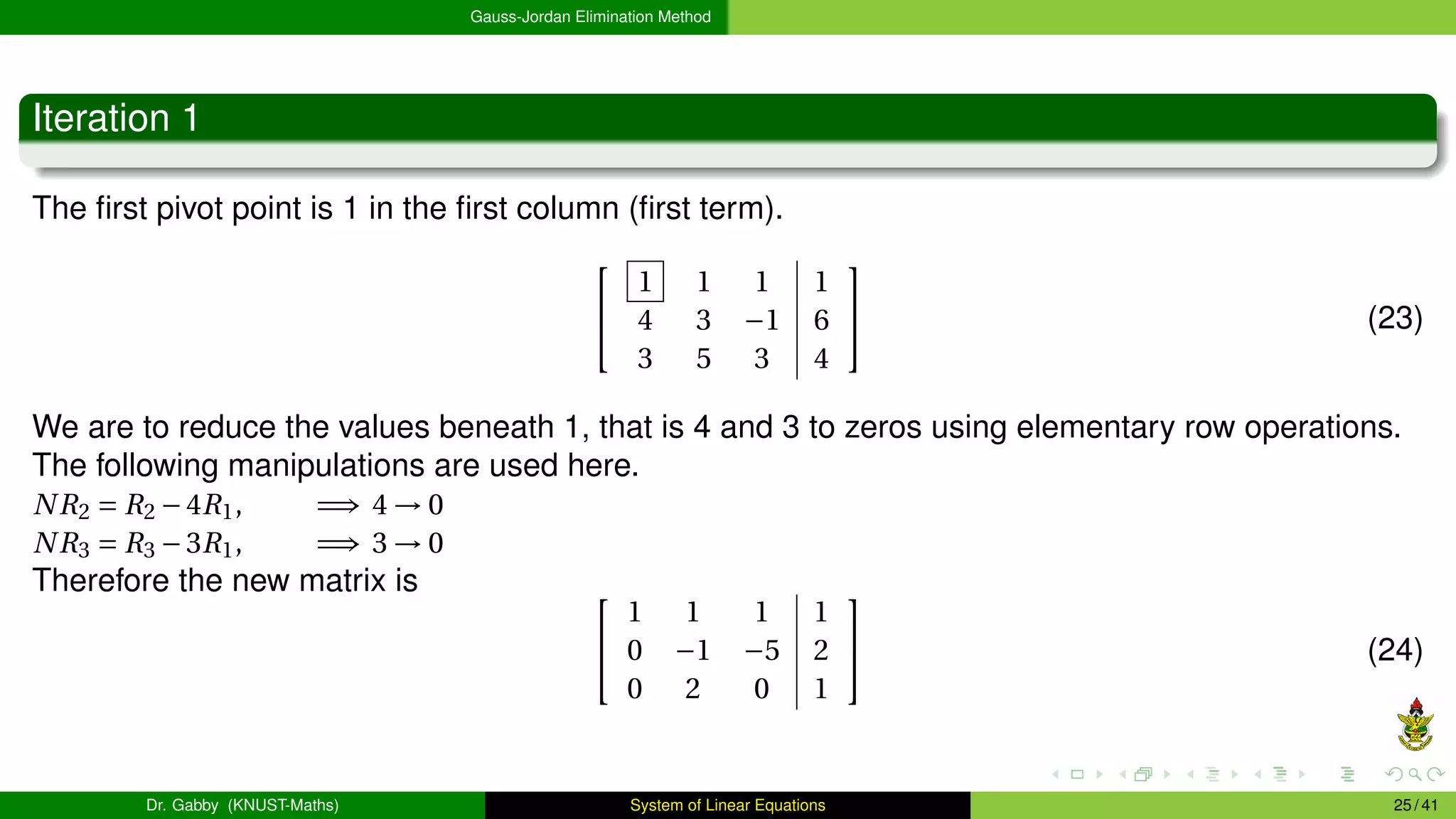Gauss-Jordan Elimination Method
Iteration 1
The first pivot point is 1 in the first column (first term).


1 1 1 1
4 3 −1 6
3 5 3 4

 (23)
We are to reduce the values beneath 1, that is 4 and 3 to zeros using elementary row operations.
The following manipulations are used here.
NR2 = R2 −4R1, =⇒ 4 → 0
NR3 = R3 −3R1, =⇒ 3 → 0
Therefore the new matrix is 

1 1 1 1
0 −1 −5 2
0 2 0 1

 (24)
Dr. Gabby (KNUST-Maths) System of Linear Equations 25 / 41
 