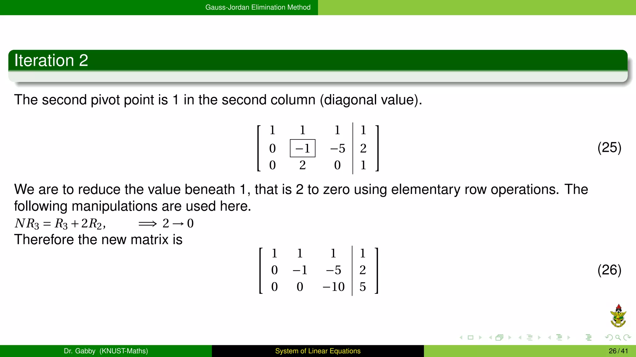 Gauss-Jordan Elimination Method
Iteration 2
The second pivot point is 1 in the second column (diagonal value).


1 1 1 1
0 −1 −5 2
0 2 0 1

 (25)
We are to reduce the value beneath 1, that is 2 to zero using elementary row operations. The
following manipulations are used here.
NR3 = R3 +2R2, =⇒ 2 → 0
Therefore the new matrix is 

1 1 1 1
0 −1 −5 2
0 0 −10 5

 (26)
Dr. Gabby (KNUST-Maths) System of Linear Equations 26 / 41
 