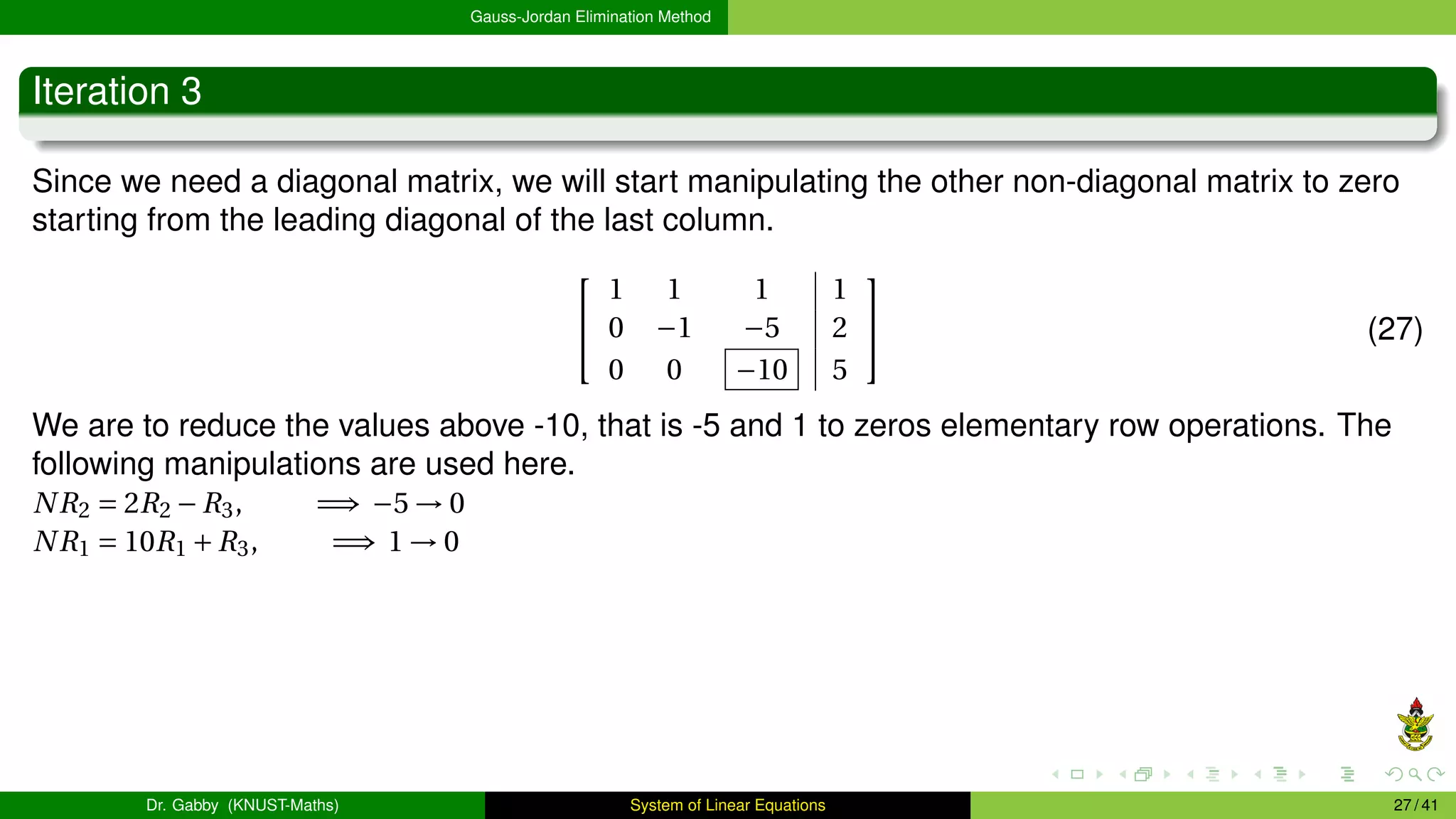 Gauss-Jordan Elimination Method
Iteration 3
Since we need a diagonal matrix, we will start manipulating the other non-diagonal matrix to zero
starting from the leading diagonal of the last column.


1 1 1 1
0 −1 −5 2
0 0 −10 5

 (27)
We are to reduce the values above -10, that is -5 and 1 to zeros elementary row operations. The
following manipulations are used here.
NR2 = 2R2 −R3, =⇒ −5 → 0
NR1 = 10R1 +R3, =⇒ 1 → 0
Dr. Gabby (KNUST-Maths) System of Linear Equations 27 / 41
 