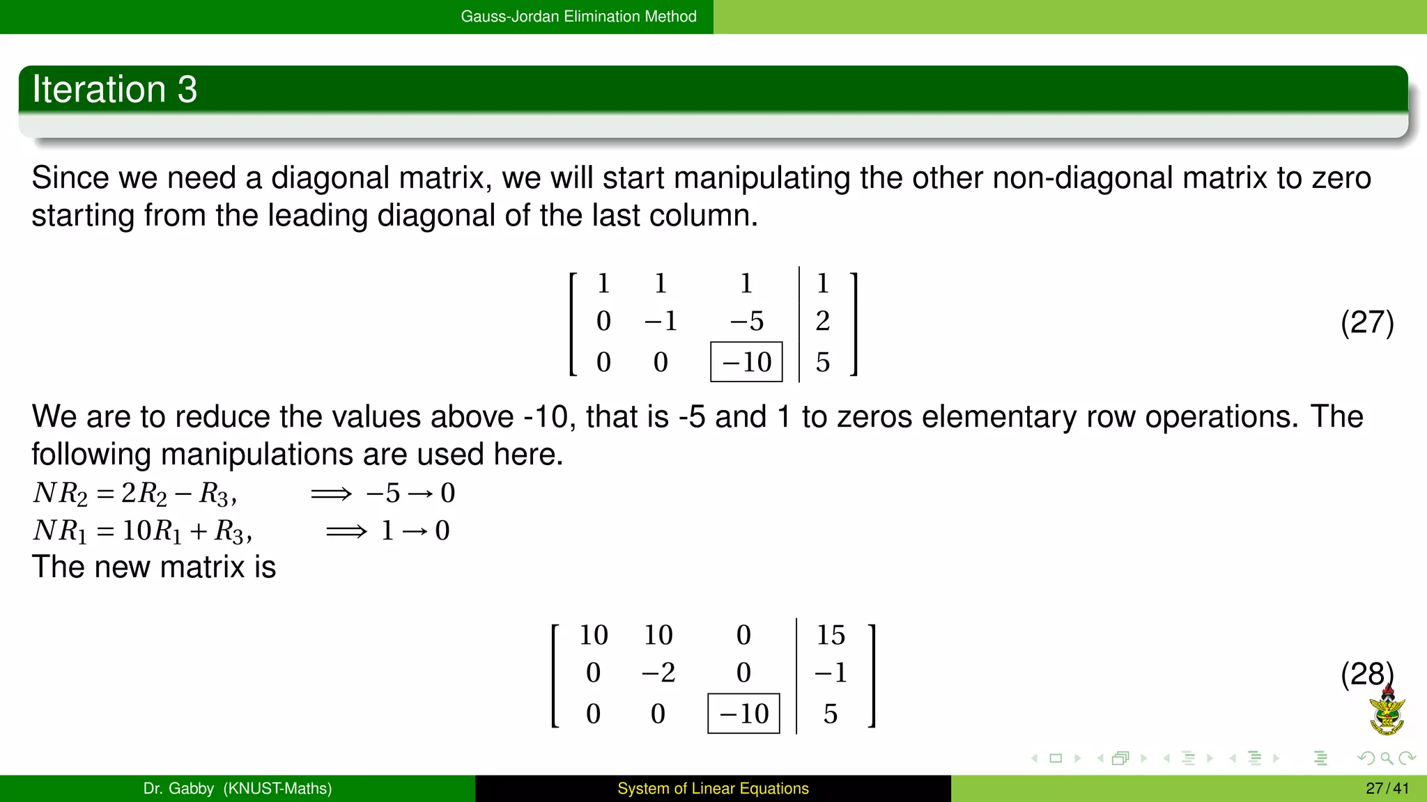 Gauss-Jordan Elimination Method
Iteration 3
Since we need a diagonal matrix, we will start manipulating the other non-diagonal matrix to zero
starting from the leading diagonal of the last column.


1 1 1 1
0 −1 −5 2
0 0 −10 5

 (27)
We are to reduce the values above -10, that is -5 and 1 to zeros elementary row operations. The
following manipulations are used here.
NR2 = 2R2 −R3, =⇒ −5 → 0
NR1 = 10R1 +R3, =⇒ 1 → 0
The new matrix is


10 10 0 15
0 −2 0 −1
0 0 −10 5

 (28)
Dr. Gabby (KNUST-Maths) System of Linear Equations 27 / 41
 