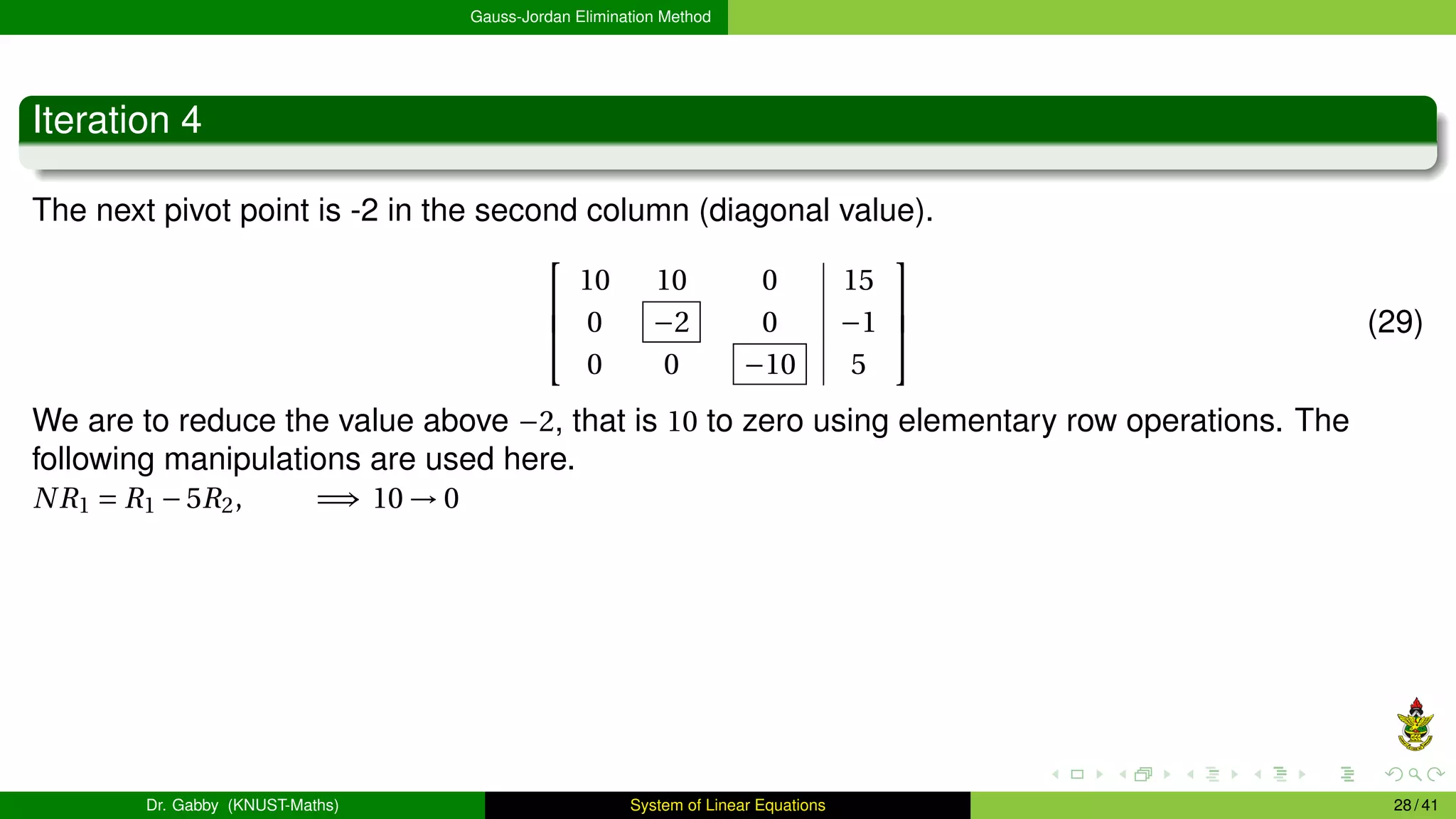 Gauss-Jordan Elimination Method
Iteration 4
The next pivot point is -2 in the second column (diagonal value).



10 10 0 15
0 −2 0 −1
0 0 −10 5


 (29)
We are to reduce the value above −2, that is 10 to zero using elementary row operations. The
following manipulations are used here.
NR1 = R1 −5R2, =⇒ 10 → 0
Dr. Gabby (KNUST-Maths) System of Linear Equations 28 / 41
 