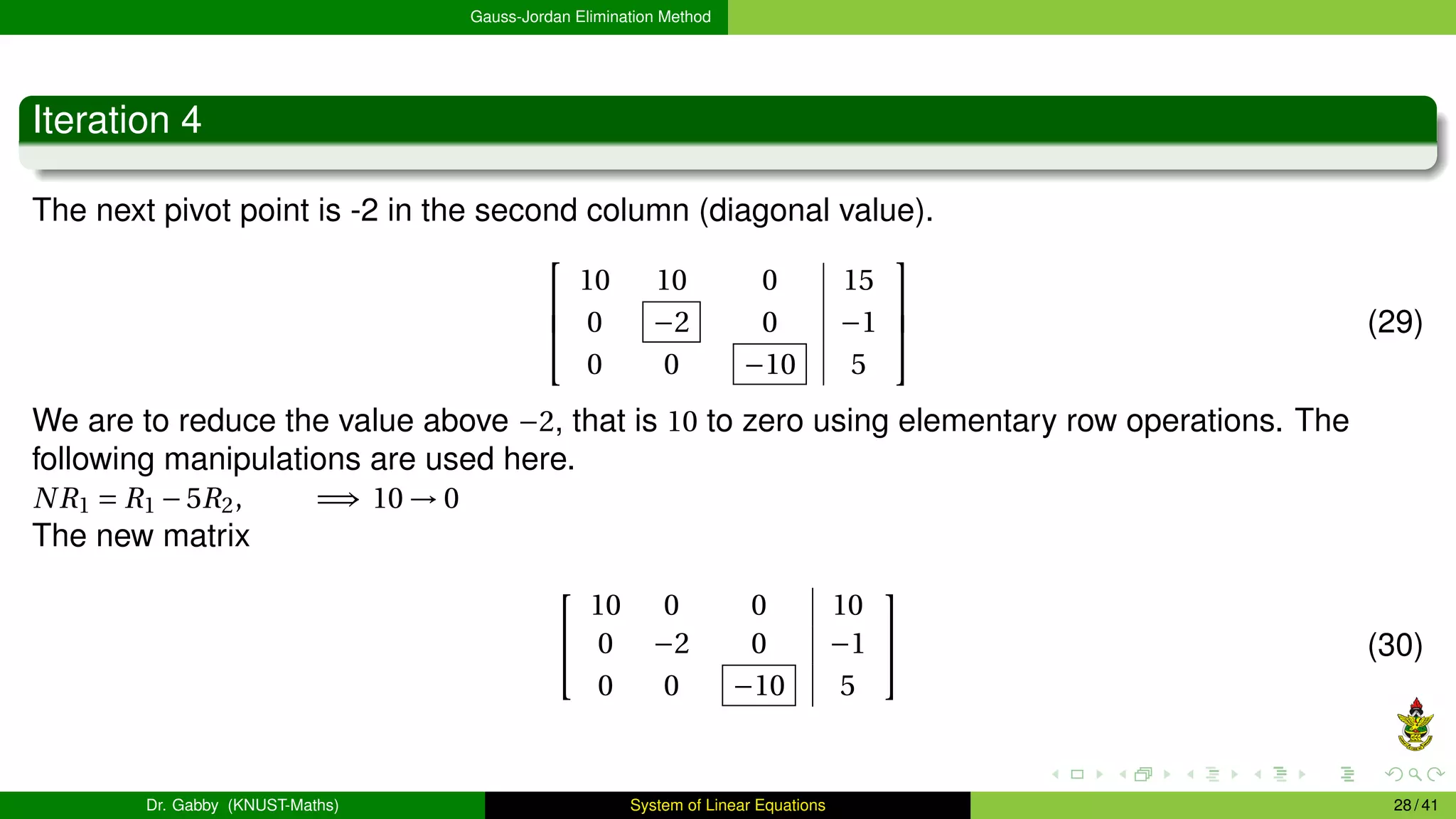 Gauss-Jordan Elimination Method
Iteration 4
The next pivot point is -2 in the second column (diagonal value).



10 10 0 15
0 −2 0 −1
0 0 −10 5


 (29)
We are to reduce the value above −2, that is 10 to zero using elementary row operations. The
following manipulations are used here.
NR1 = R1 −5R2, =⇒ 10 → 0
The new matrix


10 0 0 10
0 −2 0 −1
0 0 −10 5

 (30)
Dr. Gabby (KNUST-Maths) System of Linear Equations 28 / 41
 
