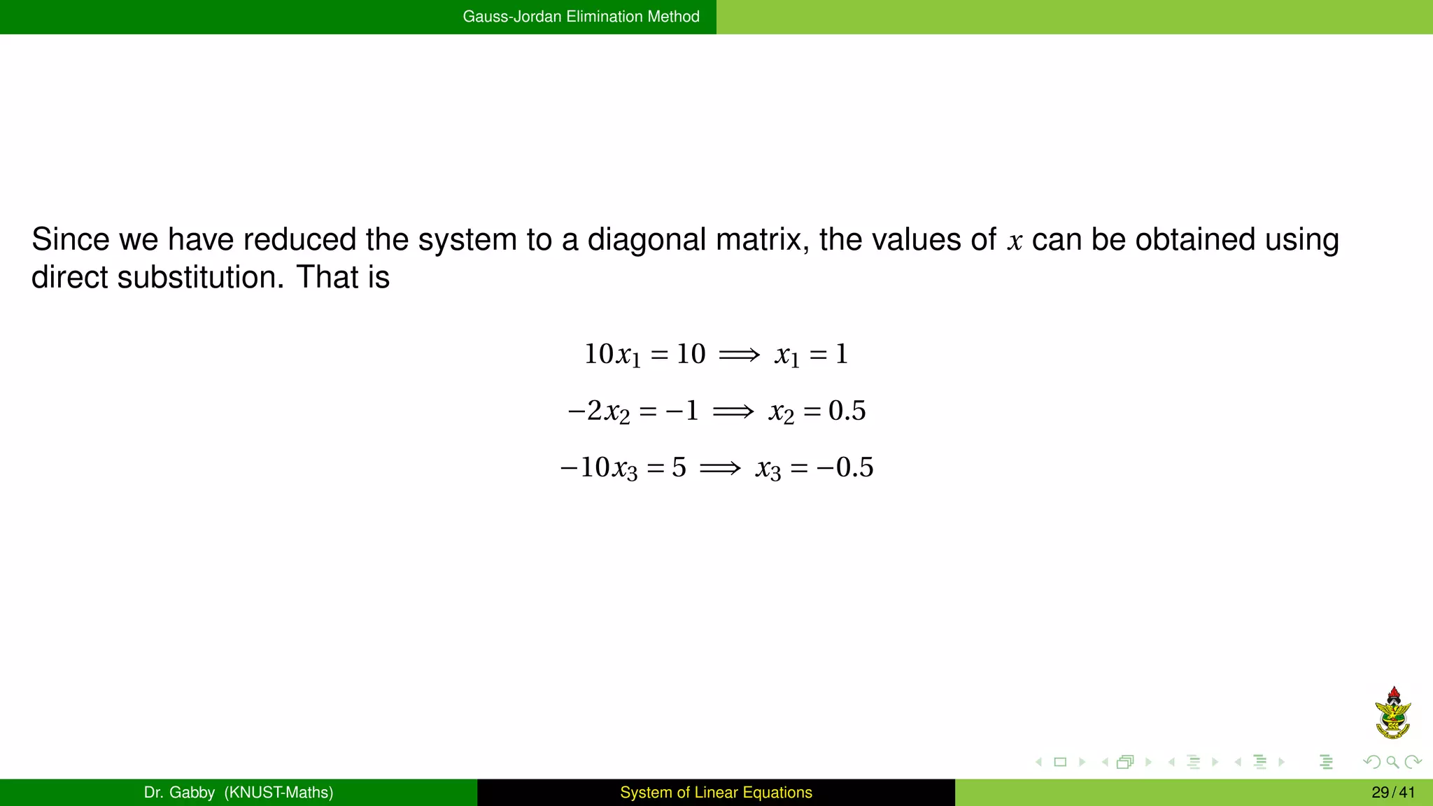 Gauss-Jordan Elimination Method
Since we have reduced the system to a diagonal matrix, the values of x can be obtained using
direct substitution. That is
10x1 = 10 =⇒ x1 = 1
−2x2 = −1 =⇒ x2 = 0.5
−10x3 = 5 =⇒ x3 = −0.5
Dr. Gabby (KNUST-Maths) System of Linear Equations 29 / 41
 