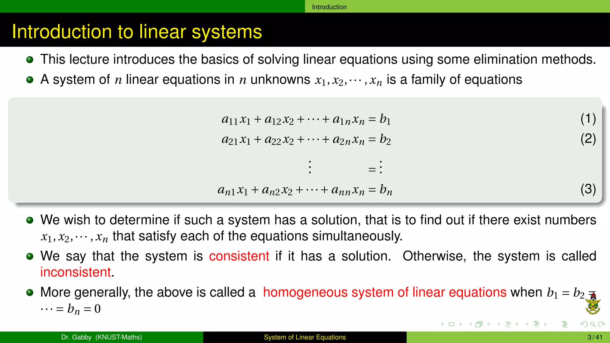 Introduction
Introduction to linear systems
This lecture introduces the basics of solving linear equations using some elimination methods.
A system of n linear equations in n unknowns x1,x2,··· ,xn is a family of equations
a11x1 + a12x2 +···+ a1n xn = b1 (1)
a21x1 + a22x2 +···+ a2n xn = b2 (2)
.
.
. =
.
.
.
an1x1 + an2x2 +···+ ann xn = bn (3)
We wish to determine if such a system has a solution, that is to find out if there exist numbers
x1,x2,··· ,xn that satisfy each of the equations simultaneously.
We say that the system is consistent if it has a solution. Otherwise, the system is called
inconsistent.
More generally, the above is called a homogeneous system of linear equations when b1 = b2 =
··· = bn = 0
Dr. Gabby (KNUST-Maths) System of Linear Equations 3 / 41
 