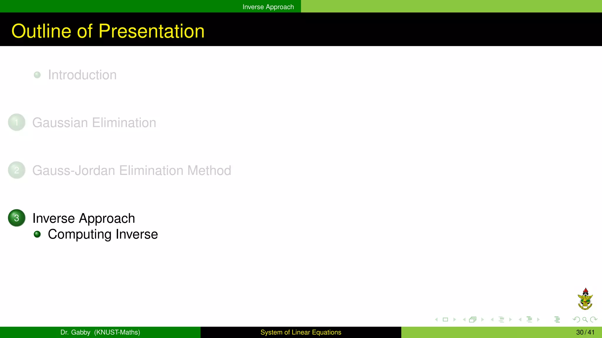 Inverse Approach
Outline of Presentation
Introduction
1 Gaussian Elimination
2 Gauss-Jordan Elimination Method
3 Inverse Approach
Computing Inverse
Dr. Gabby (KNUST-Maths) System of Linear Equations 30 / 41
 