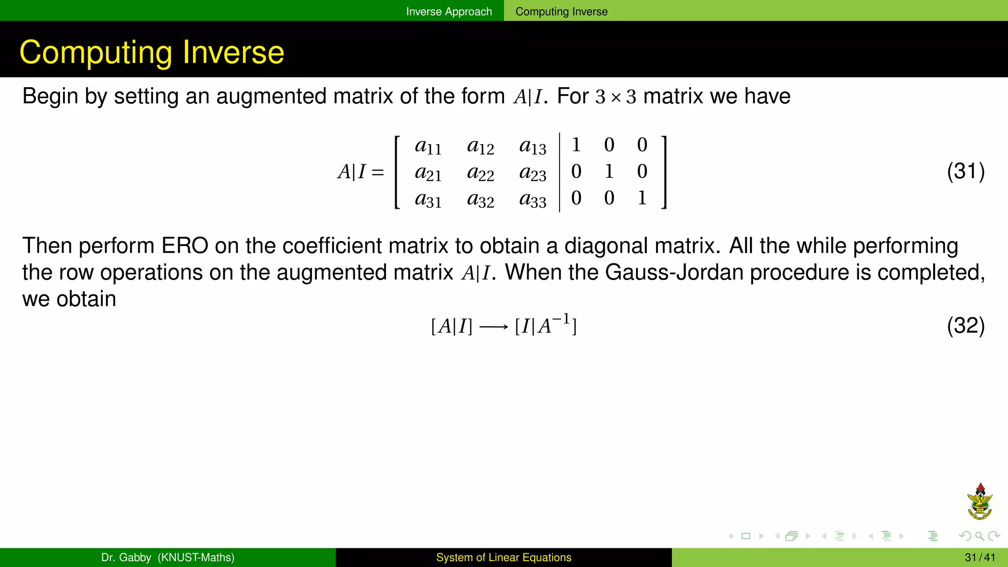 Inverse Approach Computing Inverse
Computing Inverse
Begin by setting an augmented matrix of the form A|I. For 3×3 matrix we have
A|I =


a11 a12 a13 1 0 0
a21 a22 a23 0 1 0
a31 a32 a33 0 0 1

 (31)
Then perform ERO on the coefficient matrix to obtain a diagonal matrix. All the while performing
the row operations on the augmented matrix A|I. When the Gauss-Jordan procedure is completed,
we obtain
[A|I] −→ [I|A−1
] (32)
Dr. Gabby (KNUST-Maths) System of Linear Equations 31 / 41
 
