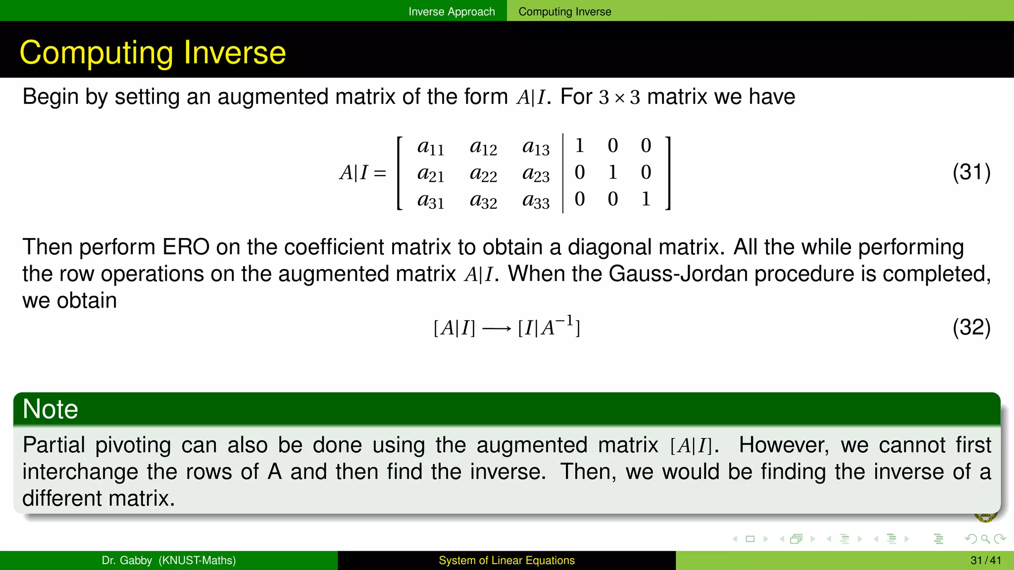 Inverse Approach Computing Inverse
Computing Inverse
Begin by setting an augmented matrix of the form A|I. For 3×3 matrix we have
A|I =


a11 a12 a13 1 0 0
a21 a22 a23 0 1 0
a31 a32 a33 0 0 1

 (31)
Then perform ERO on the coefficient matrix to obtain a diagonal matrix. All the while performing
the row operations on the augmented matrix A|I. When the Gauss-Jordan procedure is completed,
we obtain
[A|I] −→ [I|A−1
] (32)
Note
Partial pivoting can also be done using the augmented matrix [A|I]. However, we cannot first
interchange the rows of A and then find the inverse. Then, we would be finding the inverse of a
different matrix.
Dr. Gabby (KNUST-Maths) System of Linear Equations 31 / 41
 
