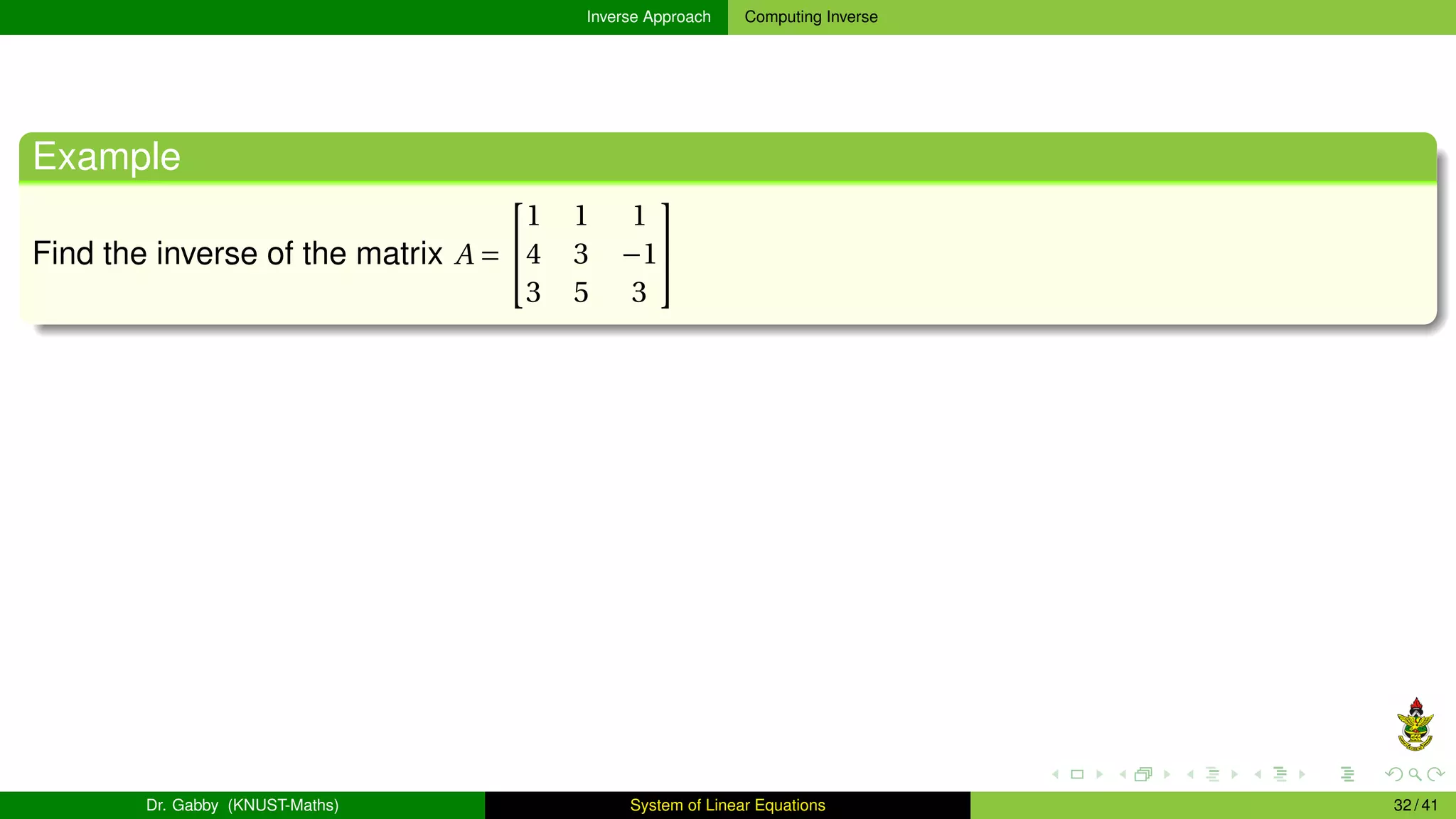Inverse Approach Computing Inverse
Example
Find the inverse of the matrix A =


1 1 1
4 3 −1
3 5 3


Dr. Gabby (KNUST-Maths) System of Linear Equations 32 / 41
 