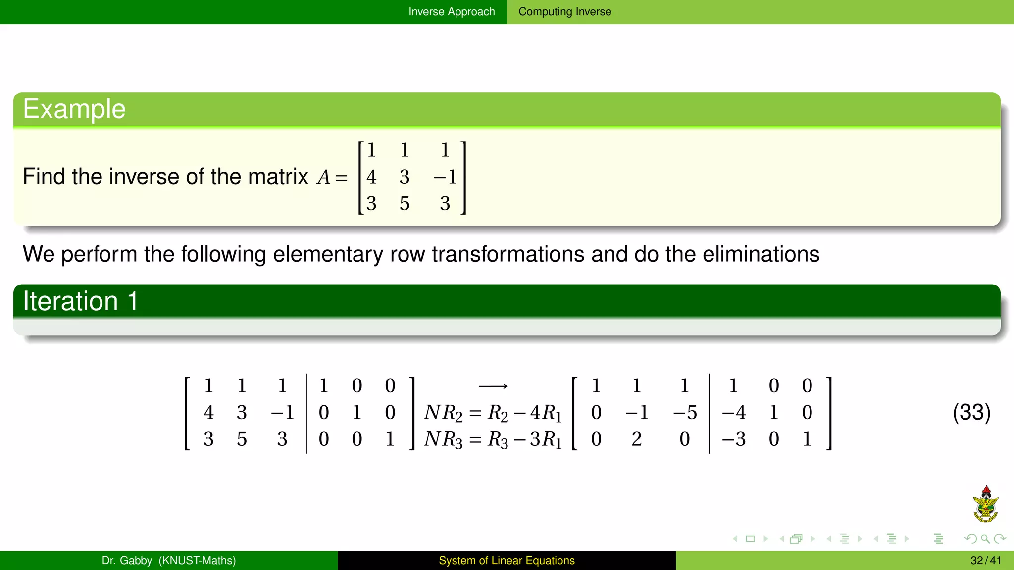 Inverse Approach Computing Inverse
Example
Find the inverse of the matrix A =


1 1 1
4 3 −1
3 5 3


We perform the following elementary row transformations and do the eliminations
Iteration 1


1 1 1 1 0 0
4 3 −1 0 1 0
3 5 3 0 0 1


−→
NR2 = R2 −4R1
NR3 = R3 −3R1


1 1 1 1 0 0
0 −1 −5 −4 1 0
0 2 0 −3 0 1

 (33)
Dr. Gabby (KNUST-Maths) System of Linear Equations 32 / 41
 