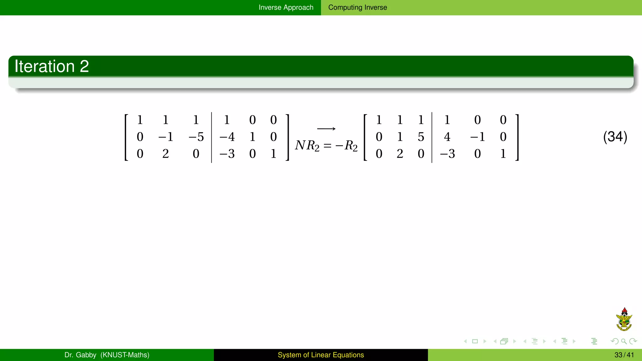 Inverse Approach Computing Inverse
Iteration 2


1 1 1 1 0 0
0 −1 −5 −4 1 0
0 2 0 −3 0 1

 −→
NR2 = −R2


1 1 1 1 0 0
0 1 5 4 −1 0
0 2 0 −3 0 1

 (34)
Dr. Gabby (KNUST-Maths) System of Linear Equations 33 / 41
 