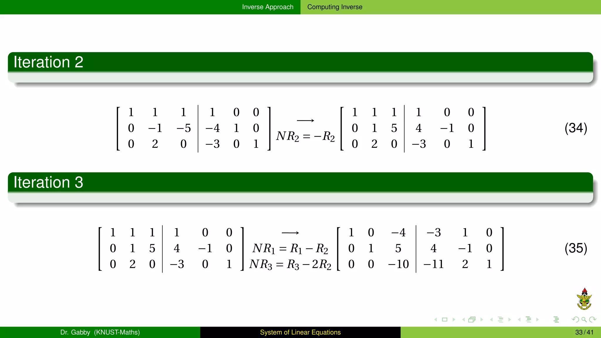 Inverse Approach Computing Inverse
Iteration 2


1 1 1 1 0 0
0 −1 −5 −4 1 0
0 2 0 −3 0 1

 −→
NR2 = −R2


1 1 1 1 0 0
0 1 5 4 −1 0
0 2 0 −3 0 1

 (34)
Iteration 3


1 1 1 1 0 0
0 1 5 4 −1 0
0 2 0 −3 0 1


−→
NR1 = R1 −R2
NR3 = R3 −2R2


1 0 −4 −3 1 0
0 1 5 4 −1 0
0 0 −10 −11 2 1

 (35)
Dr. Gabby (KNUST-Maths) System of Linear Equations 33 / 41
 
