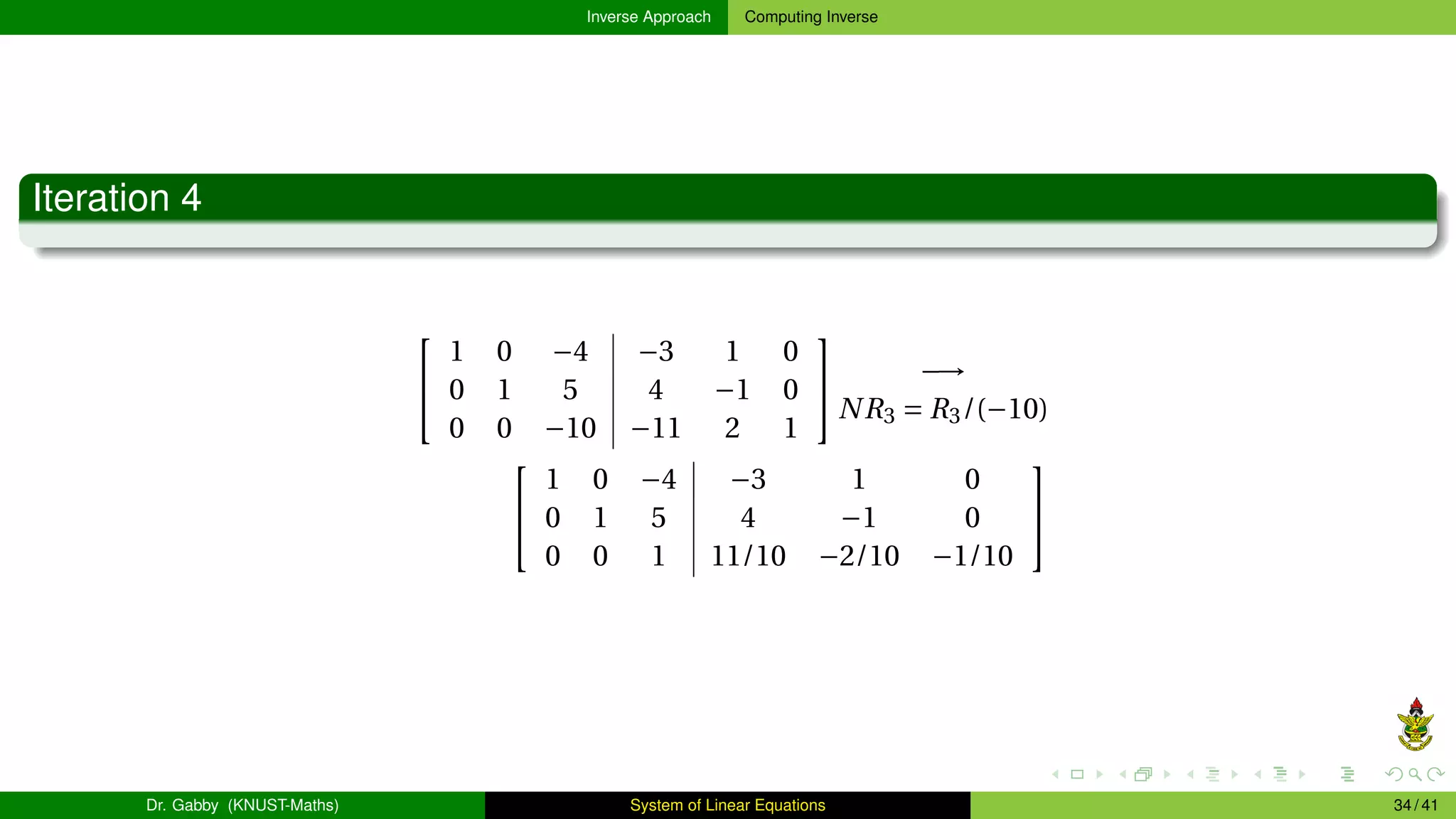 Inverse Approach Computing Inverse
Iteration 4


1 0 −4 −3 1 0
0 1 5 4 −1 0
0 0 −10 −11 2 1

 −→
NR3 = R3/(−10)


1 0 −4 −3 1 0
0 1 5 4 −1 0
0 0 1 11/10 −2/10 −1/10


Dr. Gabby (KNUST-Maths) System of Linear Equations 34 / 41
 