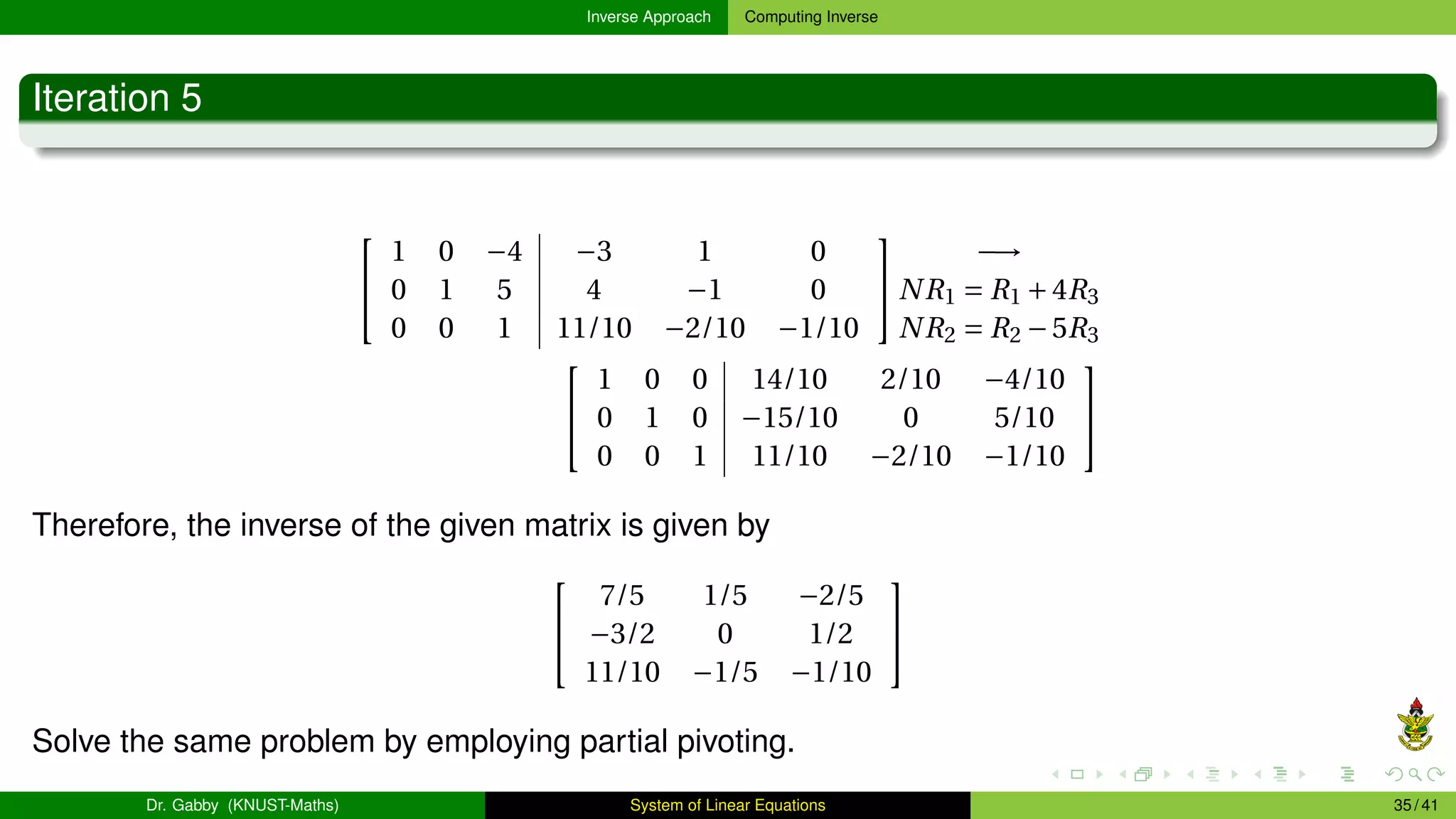 Inverse Approach Computing Inverse
Iteration 5


1 0 −4 −3 1 0
0 1 5 4 −1 0
0 0 1 11/10 −2/10 −1/10


−→
NR1 = R1 +4R3
NR2 = R2 −5R3


1 0 0 14/10 2/10 −4/10
0 1 0 −15/10 0 5/10
0 0 1 11/10 −2/10 −1/10


Therefore, the inverse of the given matrix is given by


7/5 1/5 −2/5
−3/2 0 1/2
11/10 −1/5 −1/10


Solve the same problem by employing partial pivoting.
Dr. Gabby (KNUST-Maths) System of Linear Equations 35 / 41
 